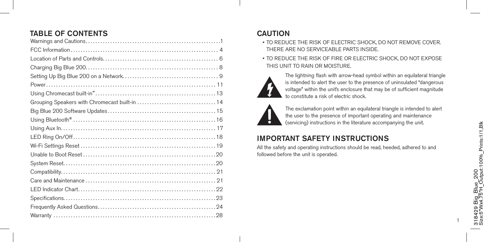 1CAUTION •  TO REDUCE THE RISK OF ELECTRIC SHOCK, DO NOT REMOVE COVER. THERE ARE NO SERVICEABLE PARTS INSIDE.  •  TO REDUCE THE RISK OF FIRE OR ELECTRIC SHOCK, DO NOT EXPOSE  THIS UNIT TO RAIN OR MOISTURE.The lightning flash with arrow-head symbol within an equilateral triangle is intended to alert the user to the presence of uninsulated “dangerous voltage” within the unit’s enclosure that may be of sufficient magnitude to constitute a risk of electric shock.The exclamation point within an equilateral triangle is intended to alert the user to the presence of important operating and maintenance (servicing) instructions in the literature accompanying the unit.IMPORTANT SAFETY INSTRUCTIONSAll the safety and operating instructions should be read, heeded, adhered to and followed before the unit is operated.318429 Big_Blue_200 Size:5”Wx4.75”H_Output:100%_Prints:1/1,Blk TABLE OF CONTENTSWarnings and Cautions.......................................................1FCC Information ............................................................4Location of Parts and Controls...............................................6Charging Big Blue 200......................................................8 Setting Up Big Blue 200 on a Network.......................................9Power .....................................................................11Using Chromecast built-in™.................................................13Grouping Speakers with Chromecast built-in ................................14Big Blue 200 Software Updates ............................................15Using Bluetooth® ..........................................................16Using Aux In...............................................................17LED Ring On/Off ..........................................................18Wi-Fi Settings Reset .......................................................19Unable to Boot Reset . . . . . . . . . . . . . . . . . . . . . . . . . . . . . . . . . . . . . . . . . . . . . . . . . . . . . . 20System Reset..............................................................20Compatibility...............................................................21Care and Maintenance . . . . . . . . . . . . . . . . . . . . . . . . . . . . . . . . . . . . . . . . . . . . . . . . . . . . . 21LED Indicator Chart........................................................22Speciﬁcations..............................................................23Frequently Asked Questions................................................24Warranty  ..................................................................28