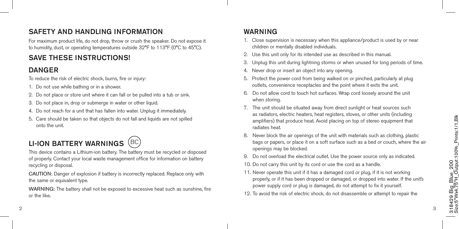 SAFETY AND HANDLING INFORMATIONFor maximum product life, do not drop, throw or crush the speaker. Do not expose it to humidity, dust, or operating temperatures outside 32°F to 113°F (0°C to 45°C).SAVE THESE INSTRUCTIONS!DANGERTo reduce the risk of electric shock, burns, fire or injury:1.  Do not use while bathing or in a shower.2.   Do not place or store unit where it can fall or be pulled into a tub or sink.3.   Do not place in, drop or submerge in water or other liquid.4.   Do not reach for a unit that has fallen into water. Unplug it immediately.5.   Care should be taken so that objects do not fall and liquids are not spilled  onto the unit.LI-ION BATTERY WARNINGSThis device contains a Lithium-ion battery. The battery must be recycled or disposed of properly. Contact your local waste management office for information on battery recycling or disposal.CAUTION: Danger of explosion if battery is incorrectly replaced. Replace only with the same or equivalent type.WARNING: The battery shall not be exposed to excessive heat such as sunshine, fire or the like.WARNING1.   Close supervision is necessary when this appliance/product is used by or near children or mentally disabled individuals.2.   Use this unit only for its intended use as described in this manual.3.  Unplug this unit during lightning storms or when unused for long periods of time.4.  Never drop or insert an object into any opening.5.   Protect the power cord from being walked on or pinched, particularly at plug outlets, convenience receptacles and the point where it exits the unit.6.    Do not allow cord to touch hot surfaces. Wrap cord loosely around the unit  when storing.7.    The unit should be situated away from direct sunlight or heat sources such as radiators, electric heaters, heat registers, stoves, or other units (including amplifiers) that produce heat. Avoid placing on top of stereo equipment that radiates heat.8.    Never block the air openings of the unit with materials such as clothing, plastic bags or papers, or place it on a soft surface such as a bed or couch, where the air openings may be blocked.9.    Do not overload the electrical outlet. Use the power source only as indicated.10.   Do not carry this unit by its cord or use the cord as a handle.11.   Never operate this unit if it has a damaged cord or plug, if it is not working properly, or if it has been dropped or damaged, or dropped into water. If the unit’s power supply cord or plug is damaged, do not attempt to fix it yourself.12.   To avoid the risk of electric shock, do not disassemble or attempt to repair the 2 3318429 Big_Blue_200 Size:5”Wx4.75”H_Output:100%_Prints:1/1,Blk BC