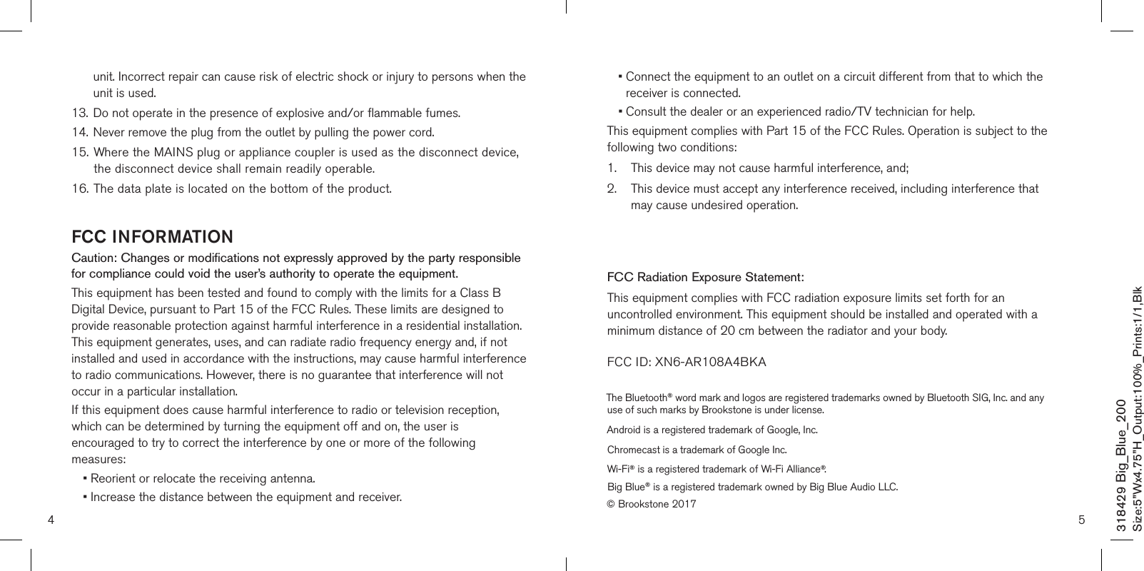 4 5unit. Incorrect repair can cause risk of electric shock or injury to persons when the unit is used.13.   Do not operate in the presence of explosive and/or flammable fumes.14.   Never remove the plug from the outlet by pulling the power cord.15. Where the MAINS plug or appliance coupler is used as the disconnect device,    the disconnect device shall remain readily operable.16.  The data plate is located on the bottom of the product.FCC INFORMATIONCaution: Changes or modifications not expressly approved by the party responsible for compliance could void the user’s authority to operate the equipment.This equipment has been tested and found to comply with the limits for a Class B Digital Device, pursuant to Part 15 of the FCC Rules. These limits are designed to provide reasonable protection against harmful interference in a residential installation. This equipment generates, uses, and can radiate radio frequency energy and, if not installed and used in accordance with the instructions, may cause harmful interference to radio communications. However, there is no guarantee that interference will not occur in a particular installation.If this equipment does cause harmful interference to radio or television reception, which can be determined by turning the equipment off and on, the user is encouraged to try to correct the interference by one or more of the following measures:• Reorient or relocate the receiving antenna.• Increase the distance between the equipment and receiver.•  Connect the equipment to an outlet on a circuit different from that to which the receiver is connected.•  Consult the dealer or an experienced radio/TV technician for help.This equipment complies with Part 15 of the FCC Rules. Operation is subject to the following two conditions:1.    This device may not cause harmful interference, and;2.     This device must accept any interference received, including interference that may cause undesired operation.Modifications not authorized by the manufacturer may void the user’s authority to operate this device.FCC Radiation Exposure Statement:This equipment complies with FCC radiation exposure limits set forth for an uncontrolled environment. This equipment should be installed and operated with a minimum distance of 20 cm between the radiator and your body. FCC ID: XN6-AR108A4BKA318429 Big_Blue_200Size:5”Wx4.75”H_Output:100%_Prints:1/1,Blk The Bluetooth® word mark and logos are registered trademarks owned by Bluetooth SIG, Inc. and any use of such marks by Brookstone is under license.Android is a registered trademark of Google, Inc.Chromecast is a trademark of Google Inc.Wi-Fi® is a registered trademark of Wi-Fi Alliance®.Big Blue® is a registered trademark owned by Big Blue Audio LLC.© Brookstone 2017