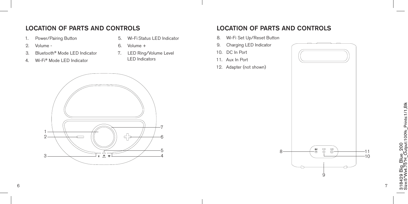 6 7LOCATION OF PARTS AND CONTROLS1.  Power/Pairing Button2.  Volume -3.  Bluetooth® Mode LED Indicator4.  Wi-Fi® Mode LED Indicator5.  Wi-Fi Status LED Indicator 6.  Volume +7.  LED Ring/Volume Level    LED IndicatorsLOCATION OF PARTS AND CONTROLS8.  Wi-Fi Set Up/Reset Button9.  Charging LED Indicator10.  DC In Port11.  Aux In Port 12.  Adapter (not shown)318429 Big_Blue_200 Size:5”Wx4.75”H_Output:100%_Prints:1/1,Blk 1110891263457