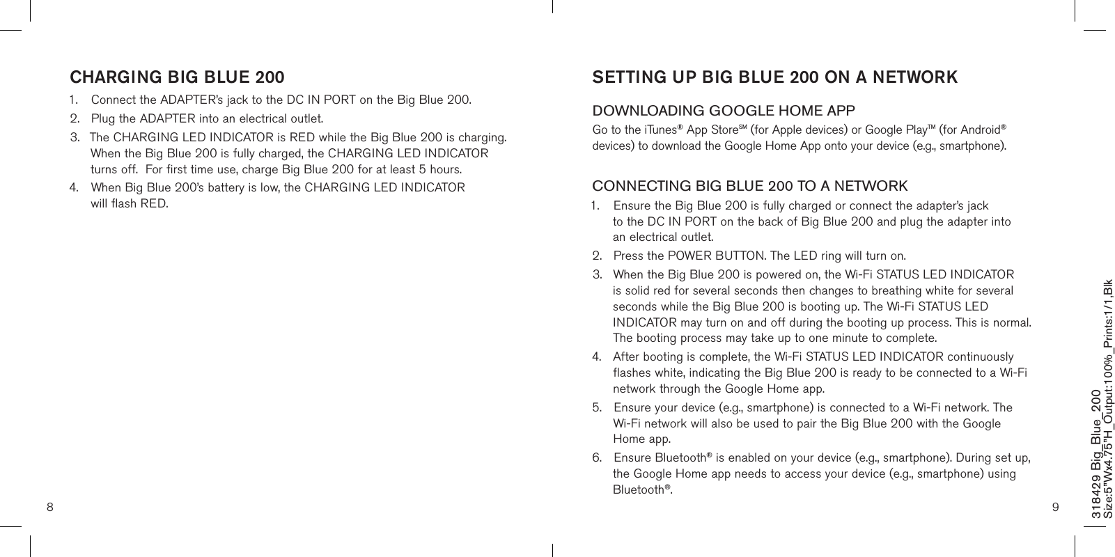 8 9SETTING UP BIG BLUE 200 ON A NETWORK DOWNLOADING GOOGLE HOME APPGo to the iTunes® App StoreSM (for Apple devices) or Google PlayTM (for Android® devices) to download the Google Home App onto your device (e.g., smartphone).CONNECTING BIG BLUE 200 TO A NETWORK1.  Ensure the Big Blue 200 is fully charged or connect the adapter’s jack      to the DC IN PORT on the back of Big Blue 200 and plug the adapter into    an electrical outlet.2.  Press the POWER BUTTON. The LED ring will turn on. 3.  When the Big Blue 200 is powered on, the Wi-Fi STATUS LED INDICATOR    is solid red for several seconds then changes to breathing white for several    seconds while the Big Blue 200 is booting up. The Wi-Fi STATUS LED      INDICATOR may turn on and off during the booting up process. This is normal.    The booting process may take up to one minute to complete.4.  After booting is complete, the Wi-Fi STATUS LED INDICATOR continuously    flashes white, indicating the Big Blue 200 is ready to be connected to a Wi-Fi   network through the Google Home app.5.  Ensure your device (e.g., smartphone) is connected to a Wi-Fi network. The    Wi-Fi network will also be used to pair the Big Blue 200 with the Google      Home app.6.  Ensure Bluetooth® is enabled on your device (e.g., smartphone). During set up,    the Google Home app needs to access your device (e.g., smartphone) using    Bluetooth®.CHARGING BIG BLUE 2001.  Connect the ADAPTER’s jack to the DC IN PORT on the Big Blue 200.2.  Plug the ADAPTER into an electrical outlet.3.  The CHARGING LED INDICATOR is RED while the Big Blue 200 is charging.   When the Big Blue 200 is fully charged, the CHARGING LED INDICATOR    turns off.  For first time use, charge Big Blue 200 for at least 5 hours.4.  When Big Blue 200’s battery is low, the CHARGING LED INDICATOR      will flash RED. 318429 Big_Blue_200 Size:5”Wx4.75”H_Output:100%_Prints:1/1,Blk 