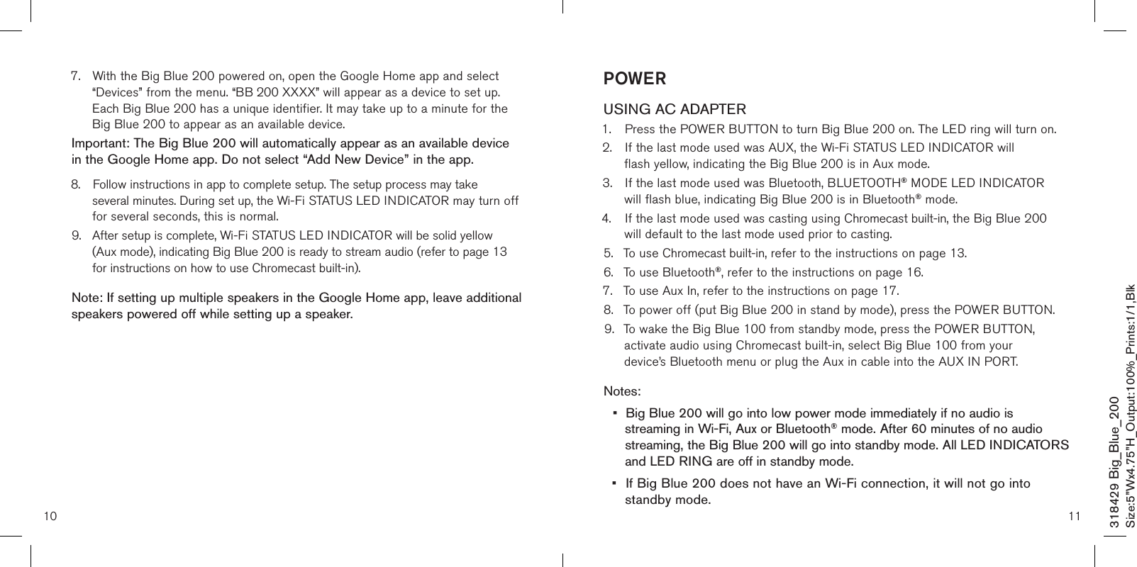 10 11POWERUSING AC ADAPTER1.  Press the POWER BUTTON to turn Big Blue 200 on. The LED ring will turn on. 2.  If the last mode used was AUX, the Wi-Fi STATUS LED INDICATOR will          flash yellow, indicating the Big Blue 200 is in Aux mode. 3.  If the last mode used was Bluetooth, BLUETOOTH® MODE LED INDICATOR       will flash blue, indicating Big Blue 200 is in Bluetooth® mode.4.  If the last mode used was casting using Chromecast built-in, the Big Blue 200        will default to the last mode used prior to casting.5.  To use Chromecast built-in, refer to the instructions on page 13.6.  To use Bluetooth®, refer to the instructions on page 16.7.  To use Aux In, refer to the instructions on page 17.8.  To power off (put Big Blue 200 in stand by mode), press the POWER BUTTON. 9.  To wake the Big Blue 100 from standby mode, press the POWER BUTTON,        activate audio using Chromecast built-in, select Big Blue 100 from your          device’s Bluetooth menu or plug the Aux in cable into the AUX IN PORT. Notes:•  Big Blue 200 will go into low power mode immediately if no audio is   streaming in Wi-Fi, Aux or Bluetooth® mode. After 60 minutes of no audio    streaming, the Big Blue 200 will go into standby mode. All LED INDICATORS    and LED RING are off in standby mode.•  If Big Blue 200 does not have an Wi-Fi connection, it will not go into        standby mode.7.  With the Big Blue 200 powered on, open the Google Home app and select   “Devices” from the menu. “BB 200 XXXX” will appear as a device to set up.    Each Big Blue 200 has a unique identifier. It may take up to a minute for the    Big Blue 200 to appear as an available device.Important: The Big Blue 200 will automatically appear as an available device in the Google Home app. Do not select “Add New Device” in the app. 8.  Follow instructions in app to complete setup. The setup process may take      several minutes. During set up, the Wi-Fi STATUS LED INDICATOR may turn off    for several seconds, this is normal.9.  After setup is complete, Wi-Fi STATUS LED INDICATOR will be solid yellow     (Aux mode), indicating Big Blue 200 is ready to stream audio (refer to page 13    for instructions on how to use Chromecast built-in).Note: If setting up multiple speakers in the Google Home app, leave additional speakers powered off while setting up a speaker.  318429 Big_Blue_200Size:5”Wx4.75”H_Output:100%_Prints:1/1,Blk 