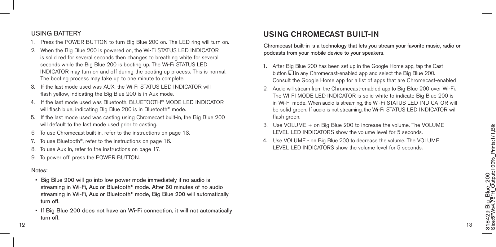 12 13USING BATTERY1.  Press the POWER BUTTON to turn Big Blue 200 on. The LED ring will turn on. 2.  When the Big Blue 200 is powered on, the Wi-Fi STATUS LED INDICATOR    is solid red for several seconds then changes to breathing white for several      seconds while the Big Blue 200 is booting up. The Wi-Fi STATUS LED        INDICATOR may turn on and off during the booting up process. This is normal.      The booting process may take up to one minute to complete.3.  If the last mode used was AUX, the Wi-Fi STATUS LED INDICATOR will        flash yellow, indicating the Big Blue 200 is in Aux mode. 4.  If the last mode used was Bluetooth, BLUETOOTH® MODE LED INDICATOR     will flash blue, indicating Big Blue 200 is in Bluetooth® mode.5.  If the last mode used was casting using Chromecast built-in, the Big Blue 200      will default to the last mode used prior to casting.6.  To use Chromecast built-in, refer to the instructions on page 13.7.  To use Bluetooth®, refer to the instructions on page 16.8.  To use Aux In, refer to the instructions on page 17.9.  To power off, press the POWER BUTTON. Notes:•  Big Blue 200 will go into low power mode immediately if no audio is   streaming in Wi-Fi, Aux or Bluetooth® mode. After 60 minutes of no audio      streaming in Wi-Fi, Aux or Bluetooth® mode, Big Blue 200 will automatically    turn off.•  If Big Blue 200 does not have an Wi-Fi connection, it will not automatically    turn off. 318429 Big_Blue_200 Size:5”Wx4.75”H_Output:100%_Prints:1/1,Blk USING CHROMECAST BUILT-IN  Chromecast built-in is a technology that lets you stream your favorite music, radio or podcasts from your mobile device to your speakers. 1.  After Big Blue 200 has been set up in the Google Home app, tap the Cast      button   in any Chromecast-enabled app and select the Big Blue 200.      Consult the Google Home app for a list of apps that are Chromecast-enabled2.  Audio will stream from the Chromecast-enabled app to Big Blue 200 over Wi-Fi.   The WI-FI MODE LED INDICATOR is solid white to indicate Big Blue 200 is   in Wi-Fi mode. When audio is streaming, the Wi-Fi STATUS LED INDICATOR will    be solid green. If audio is not streaming, the Wi-Fi STATUS LED INDICATOR will    flash green.3.  Use VOLUME + on Big Blue 200 to increase the volume. The VOLUME      LEVEL LED INDICATORS show the volume level for 5 seconds.4.  Use VOLUME - on Big Blue 200 to decrease the volume. The VOLUME      LEVEL LED INDICATORS show the volume level for 5 seconds.        