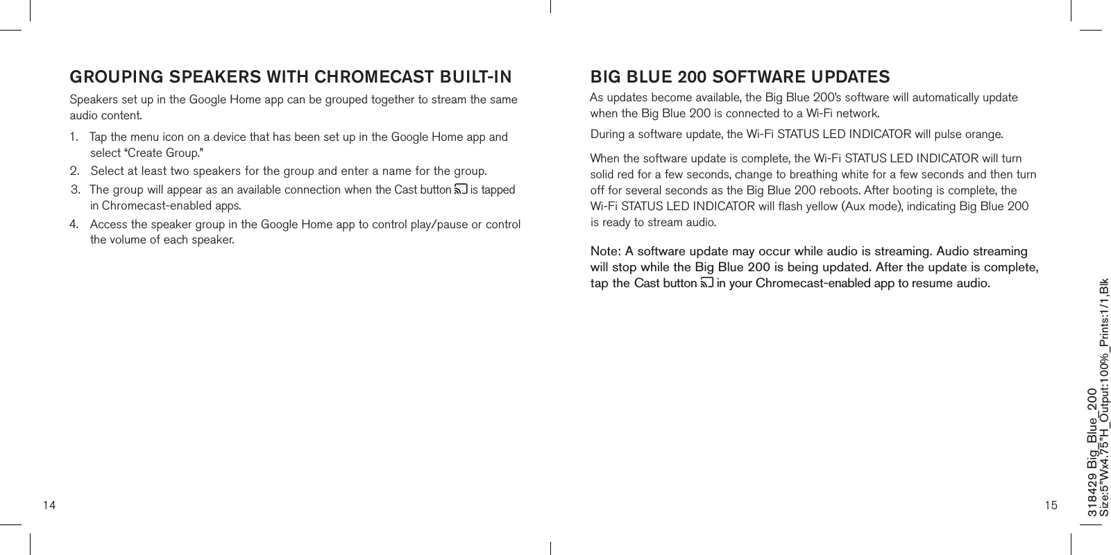 14 15318429 Big_Blue_200 Size:5”Wx4.75”H_Output:100%_Prints:1/1,Blk GROUPING SPEAKERS WITH CHROMECAST BUILT-INSpeakers set up in the Google Home app can be grouped together to stream the same audio content.1.  Tap the menu icon on a device that has been set up in the Google Home app and    select “Create Group.”2.  Select at least two speakers for the group and enter a name for the group.3.  The group will appear as an available connection when the Cast button   is tapped    in Chromecast-enabled apps.4.  Access the speaker group in the Google Home app to control play/pause or control    the volume of each speaker.    BIG BLUE 200 SOFTWARE UPDATES  As updates become available, the Big Blue 200’s software will automatically update when the Big Blue 200 is connected to a Wi-Fi network.During a software update, the Wi-Fi STATUS LED INDICATOR will pulse orange.  When the software update is complete, the Wi-Fi STATUS LED INDICATOR will turn solid red for a few seconds, change to breathing white for a few seconds and then turn off for several seconds as the Big Blue 200 reboots. After booting is complete, the Wi-Fi STATUS LED INDICATOR will flash yellow (Aux mode), indicating Big Blue 200 is ready to stream audio.Note: A software update may occur while audio is streaming. Audio streaming  will stop while the Big Blue 200 is being updated. After the update is complete, tap the Cast button   in your Chromecast-enabled app to resume audio.    