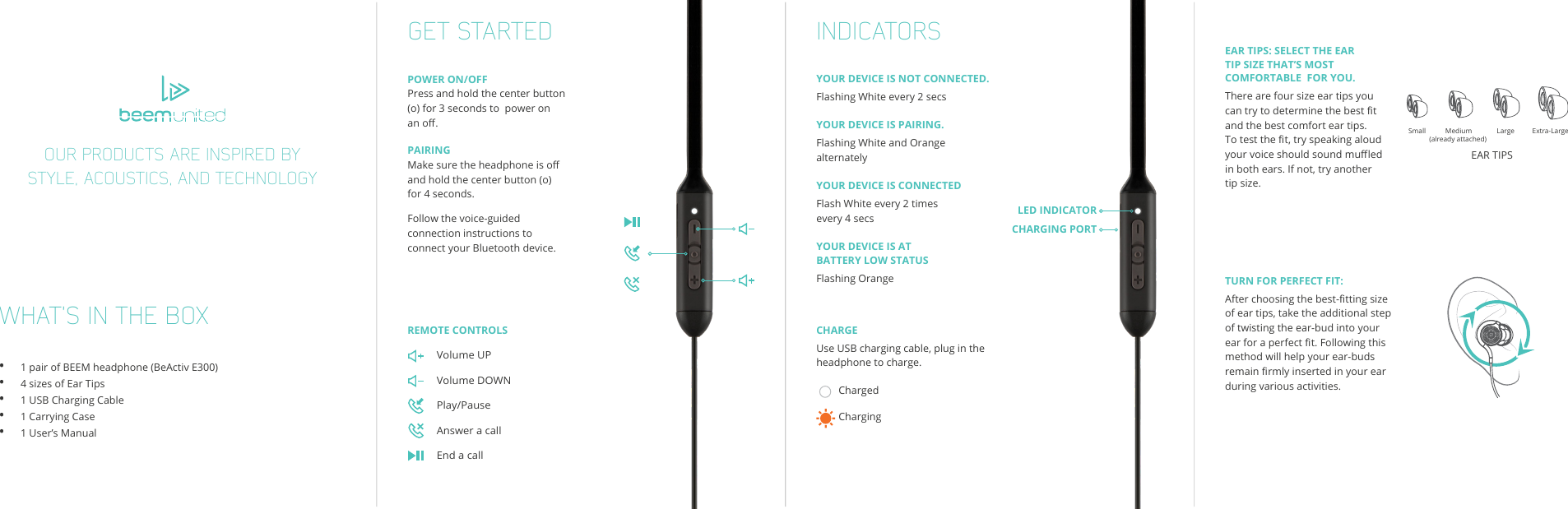 WHAT’S IN THE BOX•      1 pair of BEEM headphone (BeActiv E300) •      4 sizes of Ear Tips•      1 USB Charging Cable•      1 Carrying Case•      1 User’s ManualGET STARTED INDICATORSPOWER ON/OFFPress and hold the center button (o) for 3 seconds to  power on an o.PAIRINGMake sure the headphone is o and hold the center button (o) for 4 seconds.Follow the voice-guided connection instructions to connect your Bluetooth device.YOUR DEVICE IS NOT CONNECTED.Flashing White every 2 secsYOUR DEVICE IS PAIRING.Flashing White and Orange alternatelyYOUR DEVICE IS CONNECTEDFlash White every 2 times every 4 secsYOUR DEVICE IS AT BATTERY LOW STATUSFlashing OrangeEAR TIPS: SELECT THE EAR TIP SIZE THAT’S MOST COMFORTABLE  FOR YOU.There are four size ear tips you can try to determine the best t and the best comfort ear tips. To test the t, try speaking aloud your voice should sound mued in both ears. If not, try another tip size.TURN FOR PERFECT FIT:After choosing the best-tting size of ear tips, take the additional step of twisting the ear-bud into your ear for a perfect t. Following this method will help your ear-buds remain rmly inserted in your ear during various activities.CHARGEUse USB charging cable, plug in the headphone to charge.Small           Medium              Large          Extra-Large(already attached)EAR TIPSREMOTE CONTROLSVolume UPVolume DOWNPlay/Pause Answer a callEnd a callLED INDICATORCHARGING PORTChargedCharging OUR PRODUCTS ARE INSPIRED BY STYLE, ACOUSTICS, AND TECHNOLOGY
