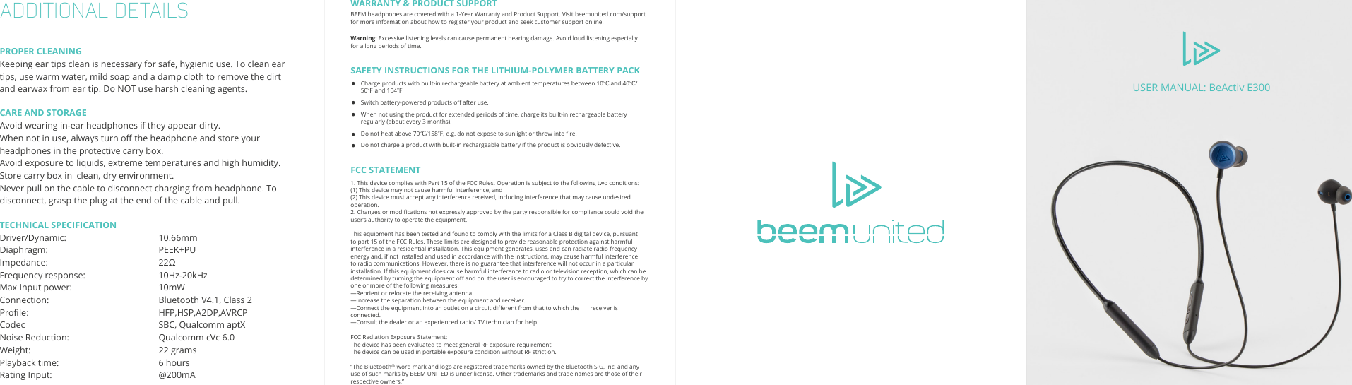 HEADPHONESUSER MANUAL: BeActiv E300ADDITIONAL DETAILSPROPER CLEANINGKeeping ear tips clean is necessary for safe, hygienic use. To clean ear tips, use warm water, mild soap and a damp cloth to remove the dirt and earwax from ear tip. Do NOT use harsh cleaning agents.CARE AND STORAGEAvoid wearing in-ear headphones if they appear dirty.When not in use, always turn o the headphone and store your headphones in the protective carry box.Avoid exposure to liquids, extreme temperatures and high humidity.Store carry box in  clean, dry environment.Never pull on the cable to disconnect charging from headphone. To disconnect, grasp the plug at the end of the cable and pull.TECHNICAL SPECIFICATIONDriver/Dynamic:    10.66mmDiaphragm:   PEEK+PUImpedance:      22ΩFrequency response:    10Hz-20kHzMax Input power:    10mWConnection:      Bluetooth V4.1, Class 2Prole:      HFP,HSP,A2DP,AVRCPCodec      SBC, Qualcomm aptXNoise Reduction:    Qualcomm cVc 6.0Weight:   22 gramsPlayback time:         6 hoursRating Input:     @200mAWARRANTY &amp; PRODUCT SUPPORTBEEM headphones are covered with a 1-Year Warranty and Product Support. Visit beemunited.com/support for more information about how to register your product and seek customer support online.Warning: Excessive listening levels can cause permanent hearing damage. Avoid loud listening especially for a long periods of time.FCC STATEMENT   1. This device complies with Part 15 of the FCC Rules. Operation is subject to the following two conditions:   (1) This device may not cause harmful interference, and   (2) This device must accept any interference received, including interference that may cause undesired operation.   2. Changes or modications not expressly approved by the party responsible for compliance could void the user’s authority to operate the equipment.      This equipment has been tested and found to comply with the limits for a Class B digital device, pursuant to part 15 of the FCC Rules. These limits are designed to provide reasonable protection against harmful interference in a residential installation. This equipment generates, uses and can radiate radio frequency energy and, if not installed and used in accordance with the instructions, may cause harmful interference to radio communications. However, there is no guarantee that interference will not occur in a particular installation. If this equipment does cause harmful interference to radio or television reception, which can be determined by turning the equipment o and on, the user is encouraged to try to correct the interference by one or more of the following measures:   —Reorient or relocate the receiving antenna.   —Increase the separation between the equipment and receiver.    —Connect the equipment into an outlet on a circuit dierent from that to which the       receiver is connected.    —Consult the dealer or an experienced radio/ TV technician for help. FCC Radiation Exposure Statement: The device has been evaluated to meet general RF exposure requirement. The device can be used in portable exposure condition without RF striction.“The Bluetooth® word mark and logo are registered trademarks owned by the Bluetooth SIG, Inc. and any use of such marks by BEEM UNITED is under license. Other trademarks and trade names are those of their respective owners.”SAFETY INSTRUCTIONS FOR THE LITHIUM-POLYMER BATTERY PACKCharge products with built-in rechargeable battery at ambient temperatures between 10℃ and 40℃/ 50℉ and 104℉Switch battery-powered products o after use.When not using the product for extended periods of time, charge its built-in rechargeable battery regularly (about every 3 months).Do not heat above 70℃/158℉, e.g. do not expose to sunlight or throw into re.Do not charge a product with built-in rechargeable battery if the product is obviously defective.•••••