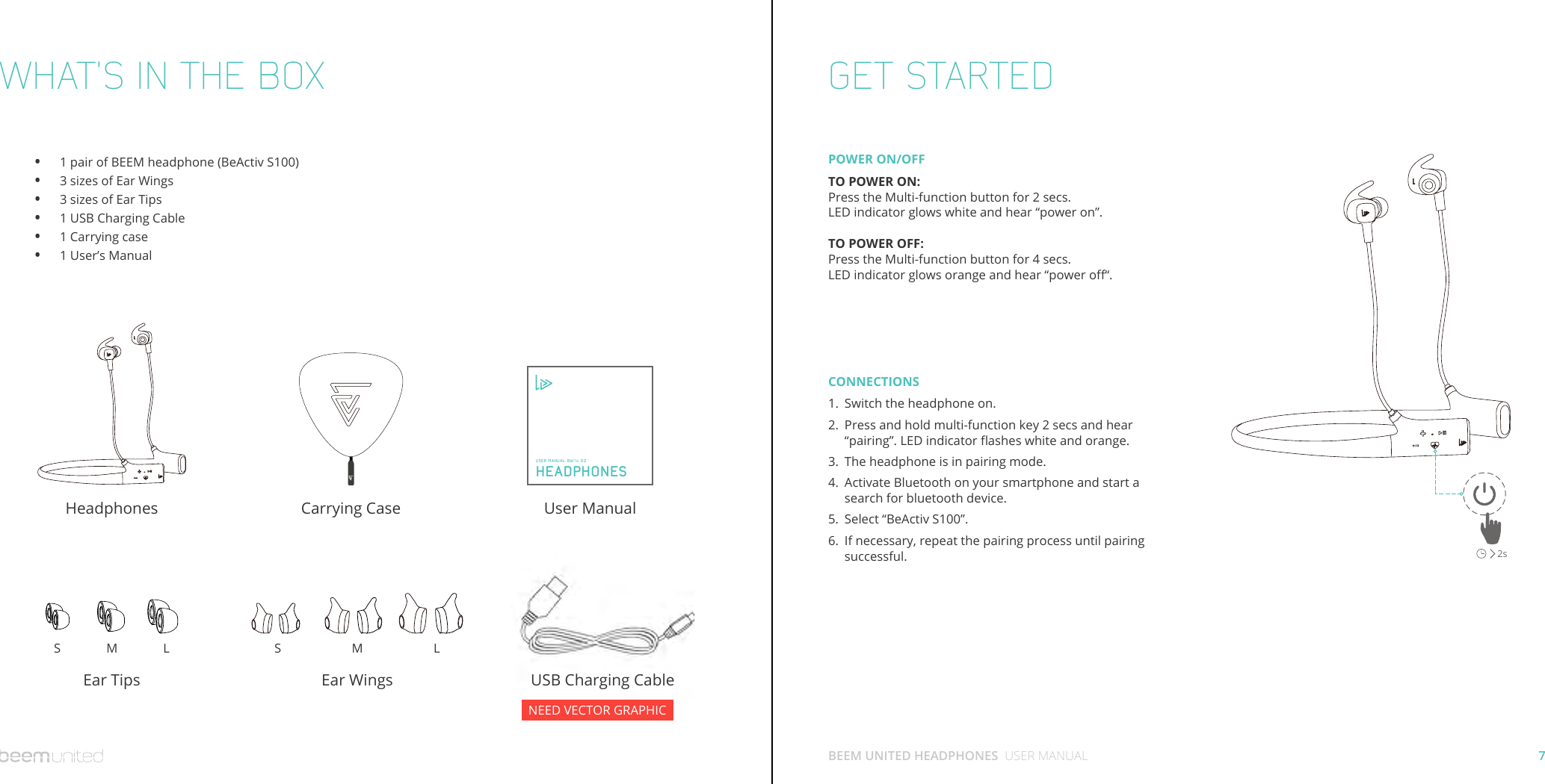7BEEM UNITED HEADPHONES  USER MANUALWHAT’S IN THE BOX GET STARTED1 pair of BEEM headphone (BeActiv S100)3 sizes of Ear Wings3 sizes of Ear Tips1 USB Charging Cable1 Carrying case1 User’s ManualHeadphones User ManualUSB Charging CableCarrying CaseEar TipsS M L S M LEar Wings••••••  HEADPHONESUSER MANUAL: BeMe 02POWER ON/OFFTO POWER ON:Press the Multi-function button for 2 secs. LED indicator glows white and hear “power on”.TO POWER OFF:Press the Multi-function button for 4 secs. LED indicator glows orange and hear “power o“.CONNECTIONSSwitch the headphone on.Press and hold multi-function key 2 secs and hear “pairing”. LED indicator ashes white and orange.The headphone is in pairing mode.Activate Bluetooth on your smartphone and start a search for bluetooth device.Select “BeActiv S100”.If necessary, repeat the pairing process until pairing successful.1.2.3.4.5.6.2sNEED VECTOR GRAPHIC