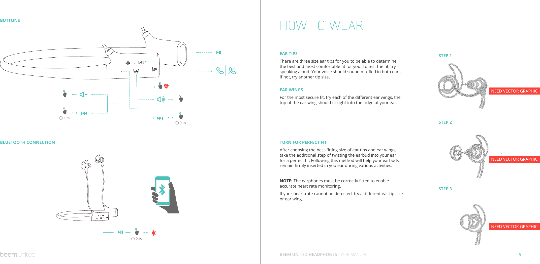 9BEEM UNITED HEADPHONES  USER MANUALBUTTONSBLUETOOTH CONNECTION2s5s2sHOW TO WEARTURN FOR PERFECT FITAfter choosing the best-tting size of ear tips and ear wings, take the additional step of twisting the earbud into your ear for a perfect t. Following this method will help your earbuds remain rmly inserted in you ear during various activities.NOTE: The earphones must be correctly tted to enable accurate heart rate monitoring.If your heart rate cannot be detected, try a dierent ear tip size or ear wing. EAR TIPSThere are three size ear tips for you to be able to determine the best and most comfortable t for you. To test the t, try speaking aloud. Your voice should sound mued in both ears. If not, try another tip size.EAR WINGSFor the most secure t, try each of the dierent ear wings, the top of the ear wing should t tight into the ridge of your ear.STEP 1STEP 2STEP 3NEED VECTOR GRAPHICNEED VECTOR GRAPHICNEED VECTOR GRAPHIC