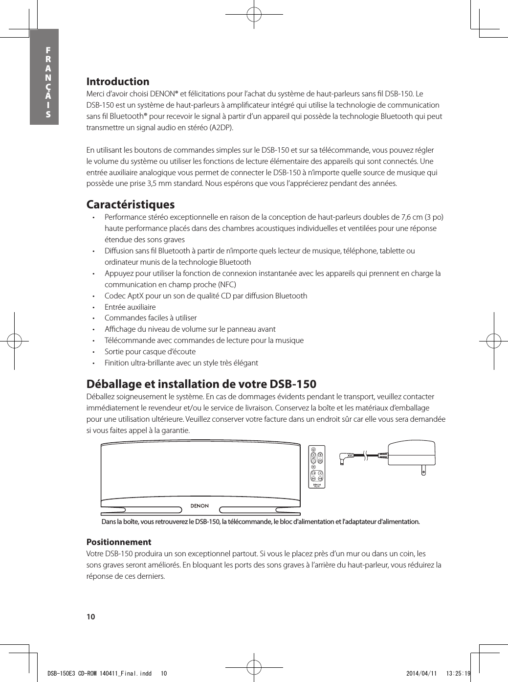 10FRANÇAISIntroduction Merci d’avoir choisi DENON® et félicitations pour l’achat du système de haut-parleurs sans ﬁl DSB-150. Le DSB-150 est un système de haut-parleurs à ampliﬁcateur intégré qui utilise la technologie de communication sans ﬁl Bluetooth® pour recevoir le signal à partir d’un appareil qui possède la technologie Bluetooth qui peut transmettre un signal audio en stéréo (A2DP).  En utilisant les boutons de commandes simples sur le DSB-150 et sur sa télécommande, vous pouvez régler le volume du système ou utiliser les fonctions de lecture élémentaire des appareils qui sont connectés. Une entrée auxiliaire analogique vous permet de connecter le DSB-150 à n’importe quelle source de musique qui possède une prise 3,5 mm standard. Nous espérons que vous l’apprécierez pendant des années. Caractéristiques • Performancestéréoexceptionnelleenraisondelaconceptiondehaut-parleursdoublesde7,6cm(3po)haute performance placés dans des chambres acoustiques individuelles et ventilées pour une réponse étendue des sons graves• DiusionsanslBluetoothàpartirden’importequelslecteurdemusique,téléphone,tabletteouordinateur munis de la technologie Bluetooth• Appuyezpourutiliserlafonctiondeconnexioninstantanéeaveclesappareilsquiprennentenchargelacommunication en champ proche (NFC) • CodecAptXpourunsondequalitéCDpardiusionBluetooth• Entréeauxiliaire• Commandesfacilesàutiliser• Achageduniveaudevolumesurlepanneauavant• Télécommandeaveccommandesdelecturepourlamusique• Sortiepourcasqued’écoute• Finitionultra-brillanteavecunstyletrèsélégantDéballage et installation de votre DSB-150 Déballez soigneusement le système. En cas de dommages évidents pendant le transport, veuillez contacter immédiatement le revendeur et/ou le service de livraison. Conservez la boîte et les matériaux d’emballage pour une utilisation ultérieure. Veuillez conserver votre facture dans un endroit sûr car elle vous sera demandée si vous faites appel à la garantie.Positionnement Votre DSB-150 produira un son exceptionnel partout. Si vous le placez près d’un mur ou dans un coin, les sons graves seront améliorés. En bloquant les ports des sons graves à l’arrière du haut-parleur, vous réduirez la réponse de ces derniers.Bouton d’alimentationBouton d&apos;entrée Bluetooth®Bouton d’entrée auxiliaireBouton de mise en sourdineRéglage du volumeBouton d&apos;entrée Bluetooth®Bouton d’alimentationRéglage du volumeBouton d’entrée auxiliaireBouton de mise en sourdineCommandes de lectureDans la boîte, vous retrouverez le DSB-150, la télécommande, le bloc d&apos;alimentation et l&apos;adaptateur d&apos;alimentation.DSB-150E3 CD-ROM 140411_Final.indd   10 2014/04/11   13:25:19