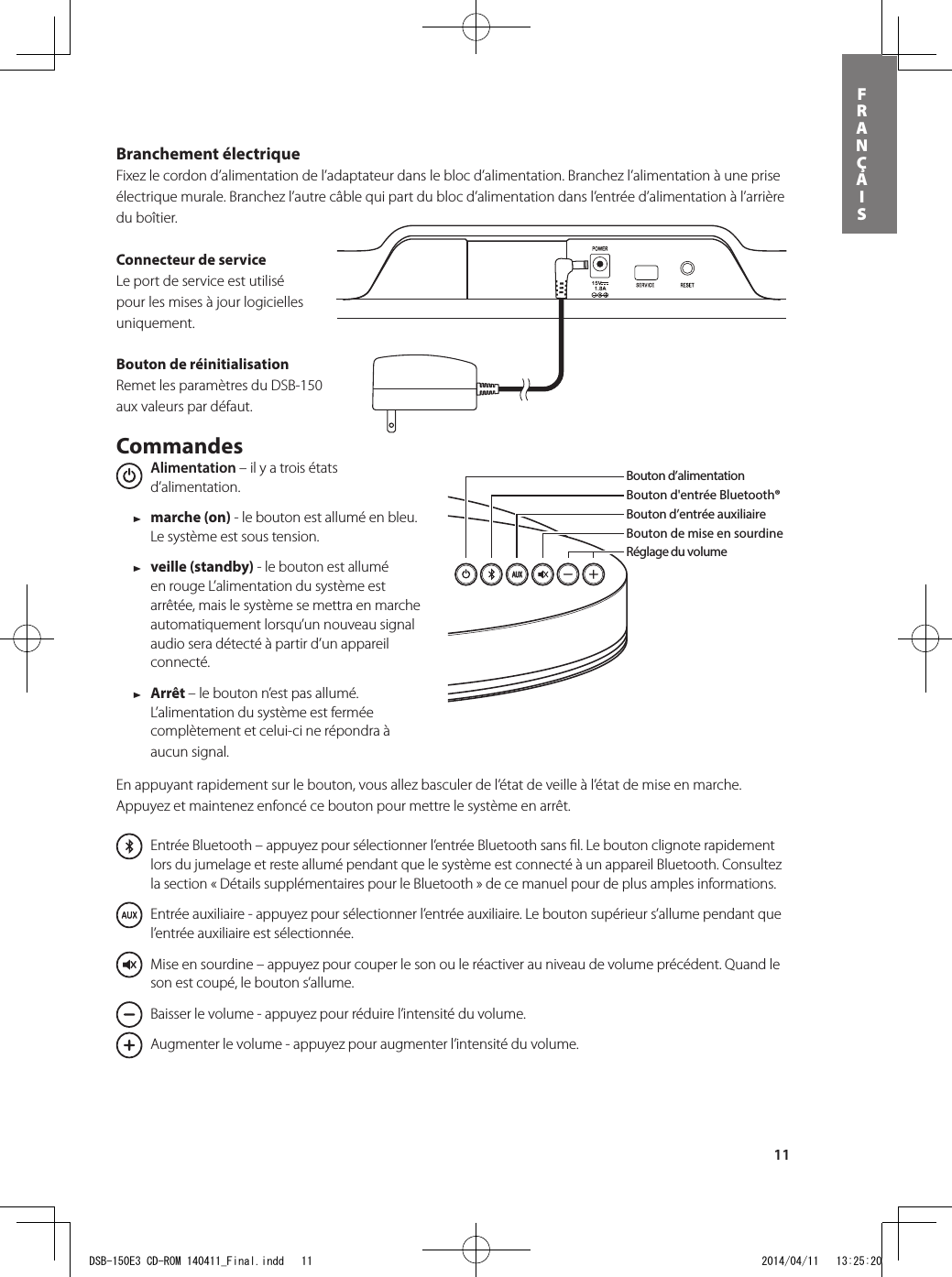 11FRANÇAISBranchement électrique Fixez le cordon d’alimentation de l’adaptateur dans le bloc d’alimentation. Branchez l’alimentation à une prise électrique murale. Branchez l’autre câble qui part du bloc d’alimentation dans l’entrée d’alimentation à l’arrière du boîtier.Connecteur de service Le port de service est utilisé pour les mises à jour logicielles uniquement.Bouton de réinitialisationRemet les paramètres du DSB-150 aux valeurs par défaut.Commandes  Alimentation – il y a trois états d’alimentation.    1 marche (on) - le bouton est allumé en bleu. Le système est sous tension. 1 veille (standby) - le bouton est allumé en rouge L’alimentation du système est arrêtée, mais le système se mettra en marche automatiquement lorsqu’un nouveau signal audio sera détecté à partir d’un appareil connecté. 1 Arrêt – le bouton n’est pas allumé.  L’alimentation du système est fermée complètement et celui-ci ne répondra à aucun signal.En appuyant rapidement sur le bouton, vous allez basculer de l’état de veille à l’état de mise en marche. Appuyez et maintenez enfoncé ce bouton pour mettre le système en arrêt.  Entrée Bluetooth – appuyez pour sélectionner l’entrée Bluetooth sans ﬁl. Le bouton clignote rapidement lors du jumelage et reste allumé pendant que le système est connecté à un appareil Bluetooth. Consultez la section « Détails supplémentaires pour le Bluetooth » de ce manuel pour de plus amples informations.  Entrée auxiliaire - appuyez pour sélectionner l’entrée auxiliaire. Le bouton supérieur s’allume pendant que l’entrée auxiliaire est sélectionnée.      Mise en sourdine – appuyez pour couper le son ou le réactiver au niveau de volume précédent. Quand le son est coupé, le bouton s’allume.      Baisser le volume - appuyez pour réduire l’intensité du volume.      Augmenter le volume - appuyez pour augmenter l’intensité du volume.Bouton d’alimentationBouton d&apos;entrée Bluetooth®Bouton d’entrée auxiliaireBouton de mise en sourdineRéglage du volumeBouton d&apos;entrée Bluetooth®Bouton d’alimentationRéglage du volumeBouton d’entrée auxiliaireBouton de mise en sourdineCommandes de lectureDans la boîte, vous retrouverez le DSB-150, la télécommande, le bloc d&apos;alimentation et l&apos;adaptateur d&apos;alimentation.DSB-150E3 CD-ROM 140411_Final.indd   11 2014/04/11   13:25:20