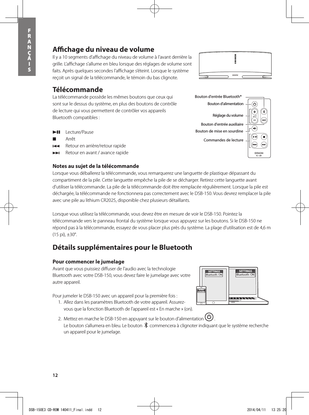 12FRANÇAISAﬃ  chage du niveau de volume Il y a 10 segments d’aﬃ  chage du niveau de volume à l’avant derrière la grille. L’aﬃ  chage s’allume en bleu lorsque des réglages de volume sont faits. Après quelques secondes l’aﬃ  chage s’éteint. Lorsque le système reçoit un signal de la télécommande, le témoin du bas clignote.Télécommande   La télécommande possède les mêmes boutons que ceux qui sont sur le dessus du système, en plus des boutons de contrôle de lecture qui vous permettent de contrôler vos appareils Bluetooth compatibles : 13 Lecture/Pause2 Arrêt 8  Retour en arrière/retour rapide 9  Retour en avant / avance rapide Notes au sujet de la télécommande Lorsque vous déballerez la télécommande, vous remarquerez une languette de plastique dépassant du compartiment de la pile. Cette languette empêche la pile de se décharger. Retirez cette languette avant d’utiliser la télécommande. La pile de la télécommande doit être remplacée régulièrement. Lorsque la pile est déchargée, la télécommande ne fonctionnera pas correctement avec le DSB-150. Vous devrez remplacer la pile avec une pile au lithium CR2025, disponible chez plusieurs détaillants.  Lorsque vous utilisez la télécommande, vous devez être en mesure de voir le DSB-150. Pointez la télécommande vers le panneau frontal du système lorsque vous appuyez sur les boutons. Si le DSB-150 ne répond pas à la télécommande, essayez de vous placer plus près du système. La plage d’utilisation est de 4,6 m (15 pi), ±30°.Détails supplémentaires pour le Bluetooth Pour commencer le jumelage Avant que vous puissiez diﬀ user de l’audio avec la technologie Bluetooth avec votre DSB-150, vous devez faire le jumelage avec votre autre appareil.  Pour jumeler le DSB-150 avec un appareil pour la première fois :   1.  Allez dans les paramètres Bluetooth de votre appareil. Assurez-vous que la fonction Bluetooth de l’appareil est « En marche » (on).  2.  Mettez en marche le DSB-150 en appuyant sur le bouton d’alimentation   . Le bouton s’allumera en bleu. Le bouton     commencera à clignoter indiquant que le système recherche un appareil pour le jumelage.Bouton d’alimentationBouton d&apos;entrée Bluetooth®Bouton d’entrée auxiliaireBouton de mise en sourdineRéglage du volumeBouton d&apos;entrée Bluetooth®Bouton d’alimentationRéglage du volumeBouton d’entrée auxiliaireBouton de mise en sourdineCommandes de lectureDans la boîte, vous retrouverez le DSB-150, la télécommande, le bloc d&apos;alimentation et l&apos;adaptateur d&apos;alimentation.SETTINGSBluetooth: ONSETTINGSBluetooth: ONSETTINGSBluetooth: ONDSB-150E3 CD-ROM 140411_Final.indd   12 2014/04/11   13:25:20
