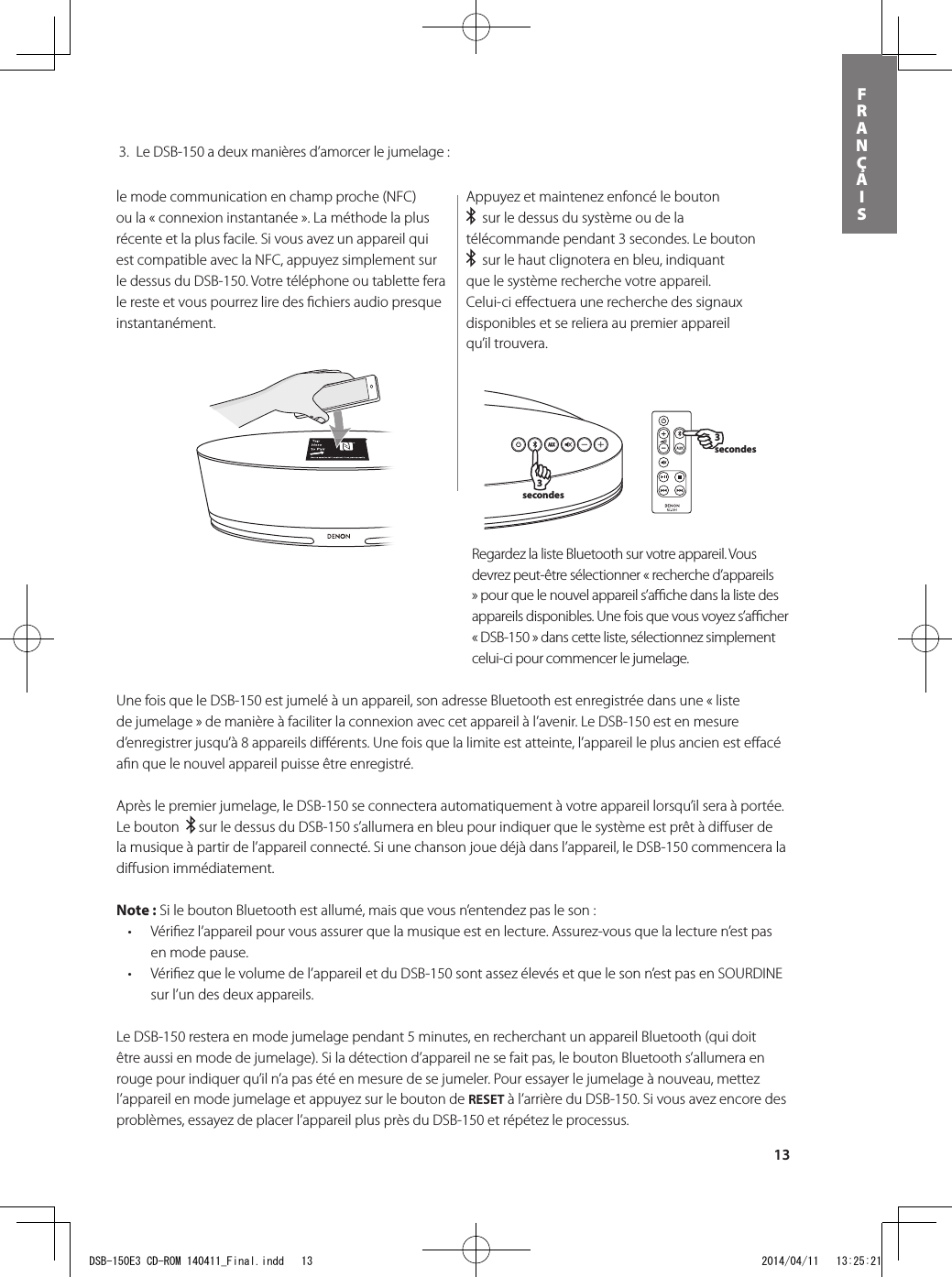 13FRANÇAIS3 secondes3 secondesle mode communication en champ proche (NFC) ou la « connexion instantanée ». La méthode la plus récente et la plus facile. Si vous avez un appareil qui est compatible avec la NFC, appuyez simplement sur le dessus du DSB-150. Votre téléphone ou tablette fera le reste et vous pourrez lire des ﬁ chiers audio presque instantanément.Appuyez et maintenez enfoncé le bouton    sur le dessus du système ou de la télécommande pendant 3 secondes. Le bouton    sur le haut clignotera en bleu, indiquant que le système recherche votre appareil. Celui-ci eﬀ ectuera une recherche des signaux disponibles et se reliera au premier appareil qu’il trouvera.Une fois que le DSB-150 est jumelé à un appareil, son adresse Bluetooth est enregistrée dans une « liste de jumelage » de manière à faciliter la connexion avec cet appareil à l’avenir. Le DSB-150 est en mesure d’enregistrer jusqu’à 8 appareils diﬀ érents. Une fois que la limite est atteinte, l’appareil le plus ancien est eﬀ acé aﬁ n que le nouvel appareil puisse être enregistré.    Après le premier jumelage, le DSB-150 se connectera automatiquement à votre appareil lorsqu’il sera à portée. Le bouton    sur le dessus du DSB-150 s’allumera en bleu pour indiquer que le système est prêt à diﬀ user de la musique à partir de l’appareil connecté. Si une chanson joue déjà dans l’appareil, le DSB-150 commencera la diﬀ usion immédiatement.  Note : Si le bouton Bluetooth est allumé, mais que vous n’entendez pas le son : • Vériezl’appareilpourvousassurerquelamusiqueestenlecture.Assurez-vousquelalecturen’estpasen mode pause.• Vériezquelevolumedel’appareiletduDSB-150sontassezélevésetquelesonn’estpasenSOURDINEsur l’un des deux appareils.Le DSB-150 restera en mode jumelage pendant 5 minutes, en recherchant un appareil Bluetooth (qui doit être aussi en mode de jumelage). Si la détection d’appareil ne se fait pas, le bouton Bluetooth s’allumera en rouge pour indiquer qu’il n’a pas été en mesure de se jumeler. Pour essayer le jumelage à nouveau, mettez l’appareil en mode jumelage et appuyez sur le bouton de RESET à l’arrière du DSB-150. Si vous avez encore des problèmes, essayez de placer l’appareil plus près du DSB-150 et répétez le processus.Regardez la liste Bluetooth sur votre appareil. Vous devrez peut-être sélectionner « recherche d’appareils » pour que le nouvel appareil s’aﬃ  che dans la liste des appareils disponibles. Une fois que vous voyez s’aﬃ  cher « DSB-150 » dans cette liste, sélectionnez simplement celui-ci pour commencer le jumelage.     3.  Le DSB-150 a deux manières d’amorcer le jumelage :DSB-150E3 CD-ROM 140411_Final.indd   13 2014/04/11   13:25:21