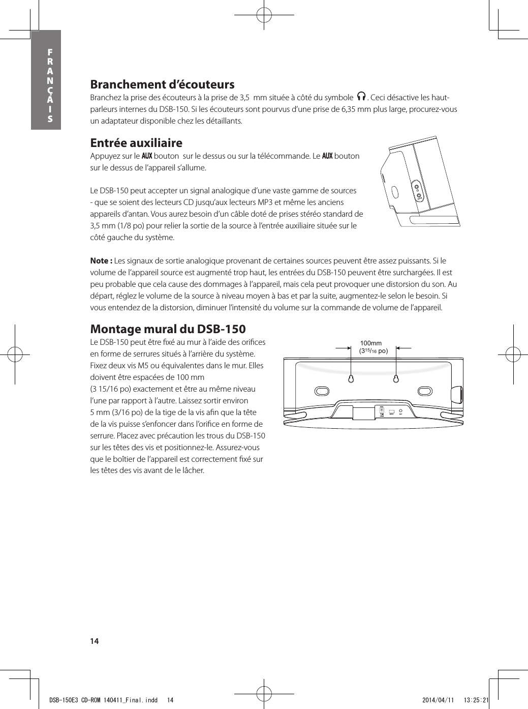 14FRANÇAISBranchement d’écouteurs Branchez la prise des écouteurs à la prise de 3,5  mm située à côté du symbole    . Ceci désactive les haut-parleurs internes du DSB-150. Si les écouteurs sont pourvus d’une prise de 6,35 mm plus large, procurez-vous un adaptateur disponible chez les détaillants.Entrée auxiliaire Appuyez sur le   bouton  sur le dessus ou sur la télécommande. Le   bouton sur le dessus de l’appareil s’allume. Le DSB-150 peut accepter un signal analogique d’une vaste gamme de sources - que se soient des lecteurs CD jusqu’aux lecteurs MP3 et même les anciens appareils d’antan. Vous aurez besoin d’un câble doté de prises stéréo standard de 3,5 mm (1/8 po) pour relier la sortie de la source à l’entrée auxiliaire située sur le côté gauche du système.  Note : Les signaux de sortie analogique provenant de certaines sources peuvent être assez puissants. Si le volume de l’appareil source est augmenté trop haut, les entrées du DSB-150 peuvent être surchargées. Il est peu probable que cela cause des dommages à l’appareil, mais cela peut provoquer une distorsion du son. Au départ, réglez le volume de la source à niveau moyen à bas et par la suite, augmentez-le selon le besoin. Si vous entendez de la distorsion, diminuer l’intensité du volume sur la commande de volume de l’appareil. Montage mural du DSB-150 Le DSB-150 peut être ﬁ xé au mur à l’aide des oriﬁ ces en forme de serrures situés à l’arrière du système.  Fixez deux vis M5 ou équivalentes dans le mur. Elles doivent être espacées de 100 mm (3 15/16 po) exactement et être au même niveau l’une par rapport à l’autre. Laissez sortir environ 5 mm (3/16 po) de la tige de la vis aﬁ n que la tête de la vis puisse s’enfoncer dans l’oriﬁ ce en forme de serrure. Placez avec précaution les trous du DSB-150 sur les têtes des vis et positionnez-le. Assurez-vous que le boîtier de l’appareil est correctement ﬁ xé sur les têtes des vis avant de le lâcher.(315/16 po)100mmDSB-150E3 CD-ROM 140411_Final.indd   14 2014/04/11   13:25:21