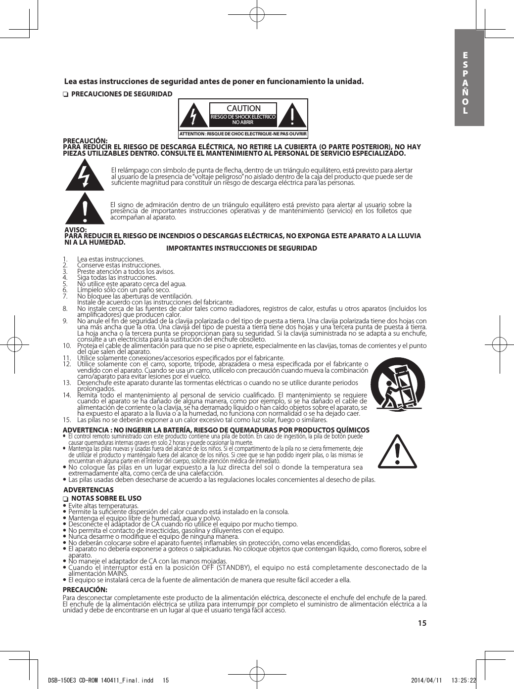 15esPAÑol nNOTAS SOBRE EL USO•Evite altas temperaturas.•Permite la suﬁciente dispersión del calor cuando está instalado en la consola.•Mantenga el equipo libre de humedad, agua y polvo.•Desconecte el adaptador de CA cuando no utilice el equipo por mucho tiempo.•No permita el contacto de insecticidas, gasolina y diluyentes con el equipo.•Nunca desarme o modiﬁque el equipo de ninguna manera.•No deberán colocarse sobre el aparato fuentes inﬂamables sin protección, como velas encendidas.•El aparato no debería exponerse a goteos o salpicaduras. No coloque objetos que contengan líquido, como ﬂoreros, sobre el aparato.•No maneje el adaptador de CA con las manos mojadas.•Cuando el interruptor está en la posición OFF (STANDBY), el equipo no está completamente desconectado de la alimentación MAINS.•El equipo se instalará cerca de la fuente de alimentación de manera que resulte fácil acceder a ella.PRECAUCIÓN:Para desconectar completamente este producto de la alimentación eléctrica, desconecte el enchufe del enchufe de la pared. El enchufe de la alimentación eléctrica se utiliza para interrumpir por completo el suministro de alimentación eléctrica a la unidad y debe de encontrarse en un lugar al que el usuario tenga fácil acceso. nPRECAUCIONES DE SEGURIDADCAUTIONRIESGO DE SHOCK ELÉCTRICONO ABRIRATTENTION : RISQUE DE CHOC ELECTRIQUE-NE PAS OUVRIRPRECAUCIÓN:PARA REDUCIR EL RIESGO DE DESCARGA ELÉCTRICA, NO RETIRE LA CUBIERTA (O PARTE POSTERIOR), NO HAY PIEZAS UTILIZABLES DENTRO. CONSULTE EL MANTENIMIENTO AL PERSONAL DE SERVICIO ESPECIALIZADO.El relámpago con símbolo de punta de ﬂecha, dentro de un triángulo equilátero, está previsto para alertar al usuario de la presencia de “voltaje peligroso” no aislado dentro de la caja del producto que puede ser de suﬁciente magnitud para constituir un riesgo de descarga eléctrica para las personas.El signo de admiración dentro de un triángulo equilátero está previsto para alertar al usuario sobre la presencia de importantes instrucciones operativas y de mantenimiento (servicio) en los folletos que acompañan al aparato.AVISO:PARA REDUCIR EL RIESGO DE INCENDIOS O DESCARGAS ELÉCTRICAS, NO EXPONGA ESTE APARATO A LA LLUVIA NI A LA HUMEDAD. IMPORTANTES INSTRUCCIONES DE SEGURIDAD1.  Lea estas instrucciones.2.  Conserve estas instrucciones.3.  Preste atención a todos los avisos.4.  Siga todas las instrucciones.5.  No utilice este aparato cerca del agua.6.  Límpielo sólo con un paño seco.7.  No bloquee las aberturas de ventilación.  Instale de acuerdo con las instrucciones del fabricante.8.  No instale cerca de las fuentes de calor tales como radiadores, registros de calor, estufas u otros aparatos (incluidos los ampliﬁcadores) que producen calor.9.  No anule el ﬁn de seguridad de la clavija polarizada o del tipo de puesta a tierra. Una clavija polarizada tiene dos hojas con una más ancha que la otra. Una clavija del tipo de puesta a tierra tiene dos hojas y una tercera punta de puesta a tierra. La hoja ancha o la tercera punta se proporcionan para su seguridad. Si la clavija suministrada no se adapta a su enchufe, consulte a un electricista para la sustitución del enchufe obsoleto.10.  Proteja el cable de alimentación para que no se pise o apriete, especialmente en las clavijas, tomas de corrientes y el punto del que salen del aparato.11.  Utilice solamente conexiones/accesorios especiﬁcados por el fabricante.12. Utilice solamente con el carro, soporte, trípode, abrazadera o mesa especiﬁcada por el fabricante o vendido con el aparato. Cuando se usa un carro, utilícelo con precaución cuando mueva la combinación carro/aparato para evitar lesiones por el vuelco.13.  Desenchufe este aparato durante las tormentas eléctricas o cuando no se utilice durante periodos prolongados.14.  Remita todo el mantenimiento al personal de servicio cualiﬁcado. El mantenimiento se requiere cuando el aparato se ha dañado de alguna manera, como por ejemplo, si se ha dañado el cable de alimentación de corriente o la clavija, se ha derramado líquido o han caído objetos sobre el aparato, se ha expuesto el aparato a la lluvia o a la humedad, no funciona con normalidad o se ha dejado caer.15. Las pilas no se deberán exponer a un calor excesivo tal como luz solar, fuego o similares.ADVERTENCIASLea estas instrucciones de seguridad antes de poner en funcionamiento la unidad.ADVERTENCIA : NO INGERIR LA BATERÍA, RIESGO DE QUEMADURAS POR PRODUCTOS QUÍMICOS• El control remoto suministrado con este producto contiene una pila de botón. En caso de ingestión, la pila de botón puede causar quemaduras internas graves en solo 2 horas y puede ocasionar la muerte.• Mantenga las pilas nuevas y usadas fuera del alcance de los niños. Si el compartimento de la pila no se cierra ﬁrmemente, deje de utilizar el producto y manténgalo fuera del alcance de los niños. Si cree que se han podido ingerir pilas, o las mismas se encuentran en alguna parte en el interior del cuerpo, solicite atención médica de inmediato.•No coloque las pilas en un lugar expuesto a la luz directa del sol o donde la temperatura sea extremadamente alta, como cerca de una calefacción.•Las pilas usadas deben desecharse de acuerdo a las regulaciones locales concernientes al desecho de pilas.DSB-150E3 CD-ROM 140411_Final.indd   15 2014/04/11   13:25:22