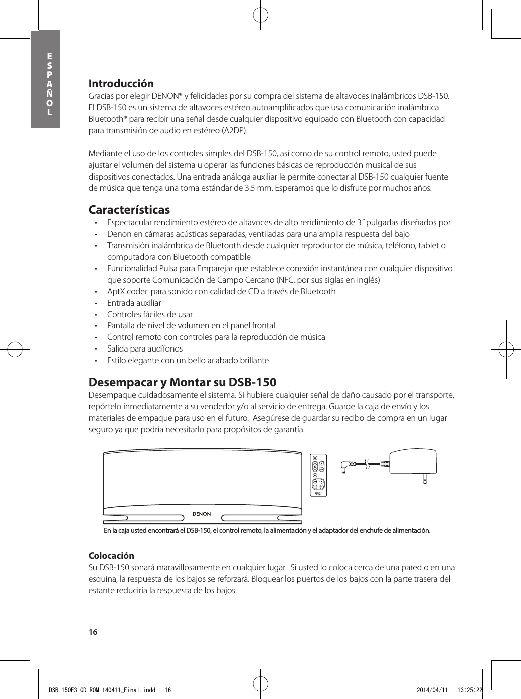 16esPAÑolIntroducción Gracias por elegir DENON® y felicidades por su compra del sistema de altavoces inalámbricos DSB-150.  El DSB-150 es un sistema de altavoces estéreo autoampliﬁcados que usa comunicación inalámbrica Bluetooth® para recibir una señal desde cualquier dispositivo equipado con Bluetooth con capacidad para transmisión de audio en estéreo (A2DP).  Mediante el uso de los controles simples del DSB-150, así como de su control remoto, usted puede ajustar el volumen del sistema u operar las funciones básicas de reproducción musical de sus dispositivos conectados. Una entrada análoga auxiliar le permite conectar al DSB-150 cualquier fuente de música que tenga una toma estándar de 3.5 mm. Esperamos que lo disfrute por muchos años.  Características • Espectacularrendimientoestéreodealtavocesdealtorendimientode3˝pulgadasdiseñadospor• Denonencámarasacústicasseparadas,ventiladasparaunaampliarespuestadelbajo• TransmisióninalámbricadeBluetoothdesdecualquierreproductordemúsica,teléfono,tabletocomputadora con Bluetooth compatible • FuncionalidadPulsaparaEmparejarqueestablececonexióninstantáneaconcualquierdispositivoque soporte Comunicación de Campo Cercano (NFC, por sus siglas en inglés)• AptXcodecparasonidoconcalidaddeCDatravésdeBluetooth• Entradaauxiliar• Controlesfácilesdeusar• Pantalladeniveldevolumenenelpanelfrontal• Controlremotoconcontrolesparalareproduccióndemúsica• Salidaparaaudífonos• EstiloeleganteconunbelloacabadobrillanteDesempacar y Montar su DSB-150 Desempaque cuidadosamente el sistema. Si hubiere cualquier señal de daño causado por el transporte, repórtelo inmediatamente a su vendedor y/o al servicio de entrega. Guarde la caja de envío y los materiales de empaque para uso en el futuro.  Asegúrese de guardar su recibo de compra en un lugar seguro ya que podría necesitarlo para propósitos de garantía.Colocación Su DSB-150 sonará maravillosamente en cualquier lugar.  Si usted lo coloca cerca de una pared o en una esquina, la respuesta de los bajos se reforzará. Bloquear los puertos de los bajos con la parte trasera del estante reduciría la respuesta de los bajos.    Botón de encendido y apagadoBotón de entrada de Bluetooth® Botón de entrada de AuxBotón de muteSubir/bajar volumenBotón de entrada de Bluetooth®Botón de encendido y apagadoSubir/bajar volumenBotón de entrada de AuxBotón de muteControles de reproducciónde cancionesEn la caja usted encontrará el DSB-150, el control remoto, la alimentación y el adaptador del enchufe de alimentación. DSB-150E3 CD-ROM 140411_Final.indd   16 2014/04/11   13:25:22