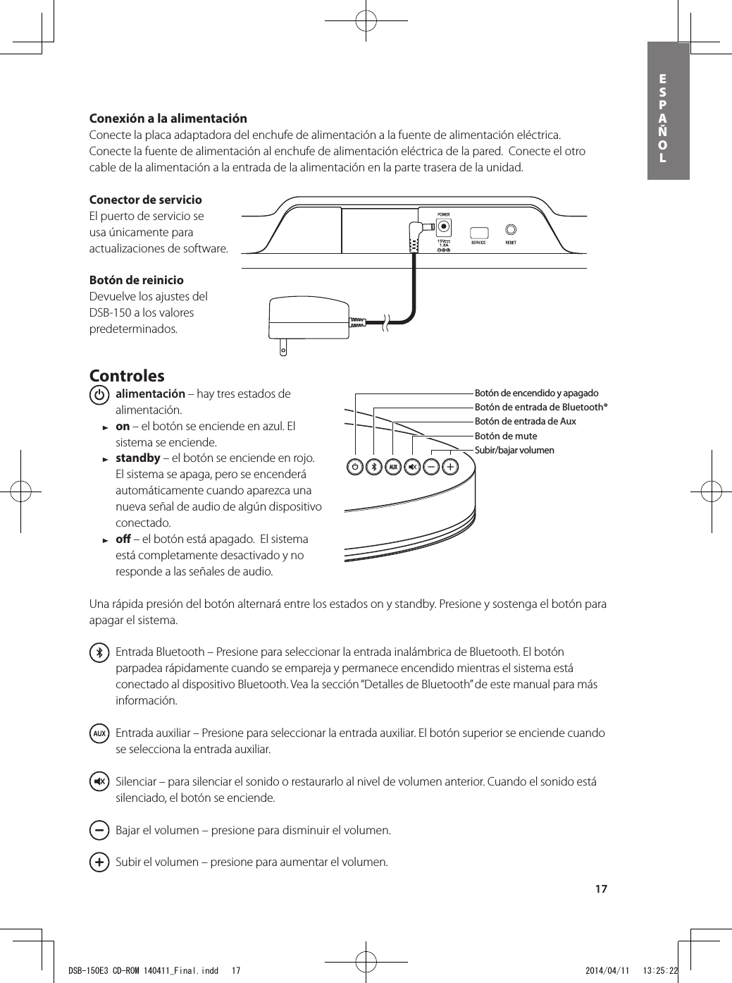 17esPAÑolConexión a la alimentación Conecte la placa adaptadora del enchufe de alimentación a la fuente de alimentación eléctrica.  Conecte la fuente de alimentación al enchufe de alimentación eléctrica de la pared.  Conecte el otro cable de la alimentación a la entrada de la alimentación en la parte trasera de la unidad. Conector de servicioEl puerto de servicio se usa únicamente para actualizaciones de software.Botón de reinicioDevuelve los ajustes del DSB-150 a los valores predeterminados.Controles  alimentación – hay tres estados de alimentación.  1 on – el botón se enciende en azul. El sistema se enciende. 1 standby – el botón se enciende en rojo. El sistema se apaga, pero se encenderá automáticamente cuando aparezca una nueva señal de audio de algún dispositivo conectado. 1 o – el botón está apagado.  El sistema está completamente desactivado y no responde a las señales de audio.Una rápida presión del botón alternará entre los estados on y standby. Presione y sostenga el botón para apagar el sistema.   Entrada Bluetooth – Presione para seleccionar la entrada inalámbrica de Bluetooth. El botón parpadea rápidamente cuando se empareja y permanece encendido mientras el sistema está conectado al dispositivo Bluetooth. Vea la sección “Detalles de Bluetooth” de este manual para más información.    Entrada auxiliar – Presione para seleccionar la entrada auxiliar. El botón superior se enciende cuando se selecciona la entrada auxiliar.      Silenciar – para silenciar el sonido o restaurarlo al nivel de volumen anterior. Cuando el sonido está silenciado, el botón se enciende.      Bajar el volumen – presione para disminuir el volumen.      Subir el volumen – presione para aumentar el volumen.Botón de encendido y apagadoBotón de entrada de Bluetooth® Botón de entrada de AuxBotón de muteSubir/bajar volumenBotón de entrada de Bluetooth®Botón de encendido y apagadoSubir/bajar volumenBotón de entrada de AuxBotón de muteControles de reproducciónde cancionesEn la caja usted encontrará el DSB-150, el control remoto, la alimentación y el adaptador del enchufe de alimentación. DSB-150E3 CD-ROM 140411_Final.indd   17 2014/04/11   13:25:22