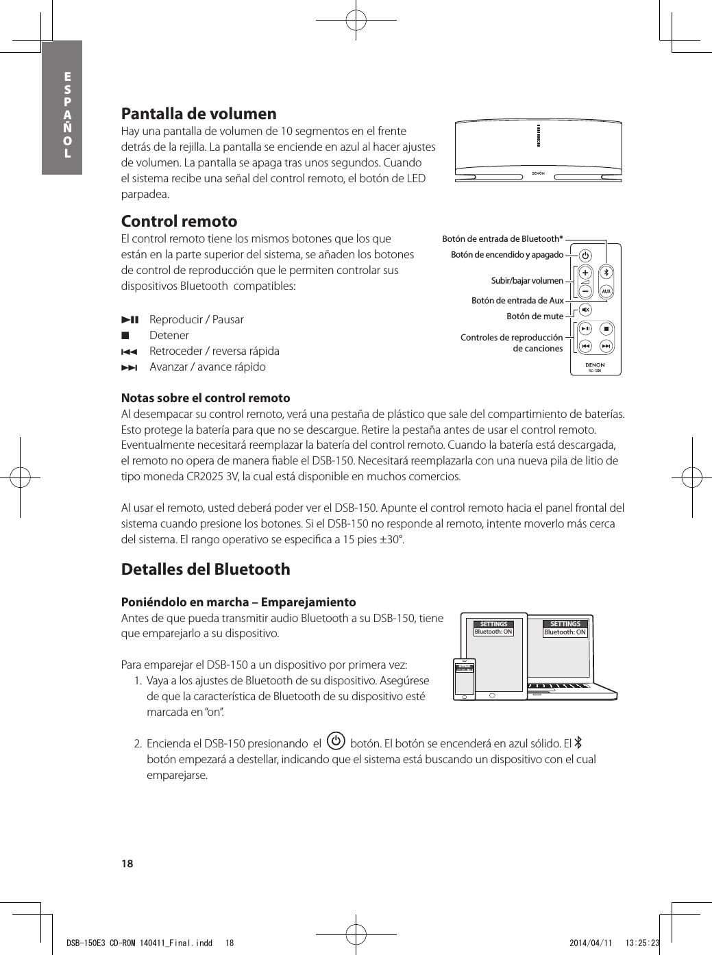 18ESPAÑOLPantalla de volumen Hay una pantalla de volumen de 10 segmentos en el frente detrás de la rejilla. La pantalla se enciende en azul al hacer ajustes de volumen. La pantalla se apaga tras unos segundos. Cuando el sistema recibe una señal del control remoto, el botón de LED parpadea.Control remoto   El control remoto tiene los mismos botones que los que están en la parte superior del sistema, se añaden los botones de control de reproducción que le permiten controlar sus dispositivos Bluetooth  compatibles: 13  Reproducir / Pausar 2 Detener8  Retroceder / reversa rápida9  Avanzar / avance rápidoNotas sobre el control remoto Al desempacar su control remoto, verá una pestaña de plástico que sale del compartimiento de baterías. Esto protege la batería para que no se descargue. Retire la pestaña antes de usar el control remoto. Eventualmente necesitará reemplazar la batería del control remoto. Cuando la batería está descargada, el remoto no opera de manera ﬁ able el DSB-150. Necesitará reemplazarla con una nueva pila de litio de tipo moneda CR2025 3V, la cual está disponible en muchos comercios.  Al usar el remoto, usted deberá poder ver el DSB-150. Apunte el control remoto hacia el panel frontal del sistema cuando presione los botones. Si el DSB-150 no responde al remoto, intente moverlo más cerca del sistema. El rango operativo se especiﬁ ca a 15 pies ±30°.Detalles del Bluetooth Poniéndolo en marcha – Emparejamiento Antes de que pueda transmitir audio Bluetooth a su DSB-150, tiene que emparejarlo a su dispositivo.  Para emparejar el DSB-150 a un dispositivo por primera vez:   1.  Vaya a los ajustes de Bluetooth de su dispositivo. Asegúrese de que la característica de Bluetooth de su dispositivo esté marcada en “on”.  2.  Encienda el DSB-150 presionando  el     botón. El botón se encenderá en azul sólido. El   botón empezará a destellar, indicando que el sistema está buscando un dispositivo con el cual emparejarse.Botón de encendido y apagadoBotón de entrada de Bluetooth® Botón de entrada de AuxBotón de muteSubir/bajar volumenBotón de entrada de Bluetooth®Botón de encendido y apagadoSubir/bajar volumenBotón de entrada de AuxBotón de muteControles de reproducciónde cancionesEn la caja usted encontrará el DSB-150, el control remoto, la alimentación y el adaptador del enchufe de alimentación. SETTINGSBluetooth: ONSETTINGSBluetooth: ONSETTINGSBluetooth: ONDSB-150E3 CD-ROM 140411_Final.indd   18 2014/04/11   13:25:23