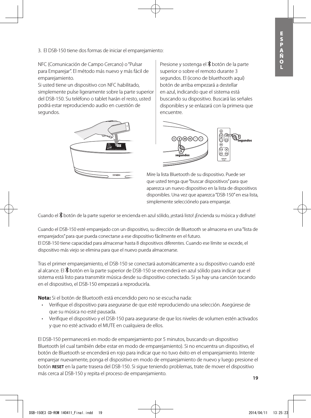 19ESPAÑOL3.  El DSB-150 tiene dos formas de iniciar el emparejamiento:Presione y sostenga el   botón de la parte superior o sobre el remoto durante 3 segundos. El (icono de bluethooth aquí) botón de arriba empezará a destellar en azul, indicando que el sistema está buscando su dispositivo. Buscará las señales disponibles y se enlazará con la primera que encuentre.NFC (Comunicación de Campo Cercano) o “Pulsar para Emparejar”. El método más nuevo y más fácil de emparejamiento. Si usted tiene un dispositivo con NFC habilitado, simplemente pulse ligeramente sobre la parte superior del DSB-150. Su teléfono o tablet harán el resto, usted podrá estar reproduciendo audio en cuestión de segundos.Mire la lista Bluetooth de su dispositivo. Puede ser que usted tenga que “buscar dispositivos” para que aparezca un nuevo dispositivo en la lista de dispositivos disponibles. Una vez que aparezca “DSB-150” en esa lista, simplemente selecciónelo para emparejar.  3 segundos3 segundosCuando el   botón de la parte superior se encienda en azul sólido, ¡estará listo! ¡Encienda su música y disfrute!Cuando el DSB-150 esté emparejado con un dispositivo, su dirección de Bluetooth se almacena en una “lista de emparejados” para que pueda conectarse a ese dispositivo fácilmente en el futuro.  El DSB-150 tiene capacidad para almacenar hasta 8 dispositivos diferentes. Cuando ese límite se excede, el dispositivo más viejo se elimina para que el nuevo pueda almacenarse.Tras el primer emparejamiento, el DSB-150 se conectará automáticamente a su dispositivo cuando esté al alcance. El   botón en la parte superior de DSB-150 se encenderá en azul sólido para indicar que el sistema está listo para transmitir música desde su dispositivo conectado. Si ya hay una canción tocando en el dispositivo, el DSB-150 empezará a reproducirla.Nota: Si el botón de Bluetooth está encendido pero no se escucha nada: • Veriqueeldispositivoparaasegurarsedequeestéreproduciendounaselección.Asegúresedeque su música no esté pausada.• VeriqueeldispositivoyelDSB-150paraasegurarsedequelosnivelesdevolumenesténactivadosy que no esté activado el MUTE en cualquiera de ellos.El DSB-150 permanecerá en modo de emparejamiento por 5 minutos, buscando un dispositivo Bluetooth (el cual también debe estar en modo de emparejamiento). Si no encuentra un dispositivo, el botón de Bluetooth se encenderá en rojo para indicar que no tuvo éxito en el emparejamiento. Intente emparejar nuevamente, ponga el dispositivo en modo de emparejamiento de nuevo y luego presione el botón RESET en la parte trasera del DSB-150. Si sigue teniendo problemas, trate de mover el dispositivo más cerca al DSB-150 y repita el proceso de emparejamiento.DSB-150E3 CD-ROM 140411_Final.indd   19 2014/04/11   13:25:23