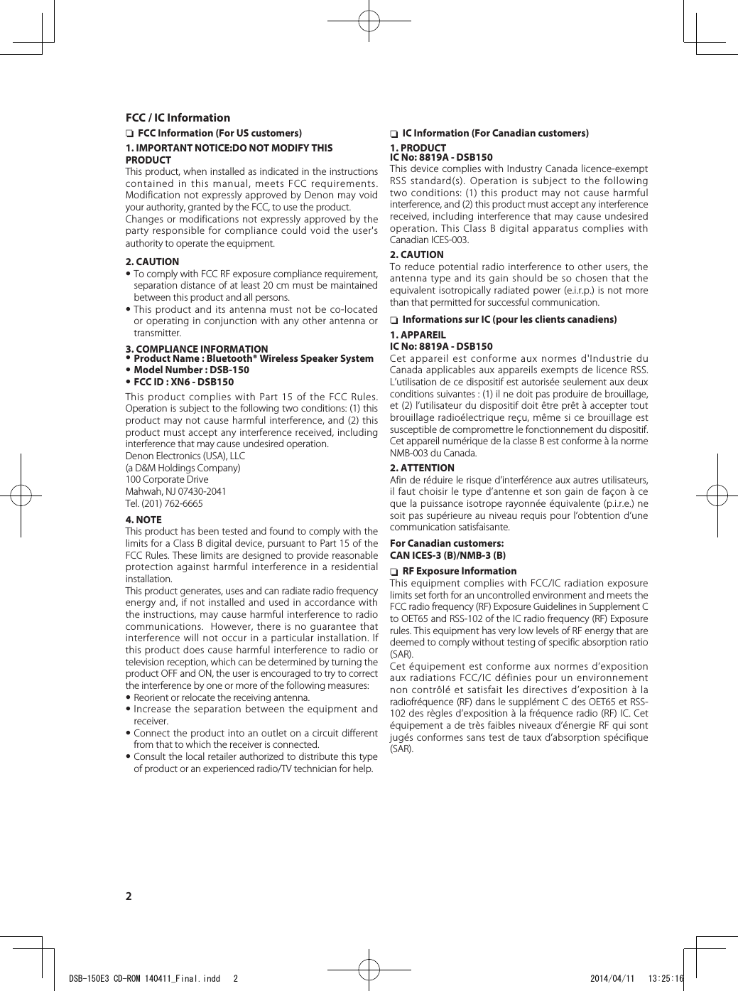 2 nFCC Information (For US customers)1. IMPORTANT NOTICE:DO NOT MODIFY THIS PRODUCTThis product, when installed as indicated in the instructions contained in this manual, meets FCC requirements. Modification not expressly approved by Denon may void your authority, granted by the FCC, to use the product.Changes or modifications not expressly approved by the party responsible for compliance could void the user&apos;s authority to operate the equipment.2. CAUTION•To comply with FCC RF exposure compliance requirement, separation distance of at least 20 cm must be maintained between this product and all persons.•This product and its antenna must not be co-located or operating in conjunction with any other antenna or transmitter.3. COMPLIANCE INFORMATION•Product Name : Bluetooth® Wireless Speaker System•Model Number : DSB-150•FCC ID : XN6 - DSB150This product complies with Part 15 of the FCC Rules. Operation is subject to the following two conditions: (1) this product may not cause harmful interference, and (2) this product must accept any interference received, including interference that may cause undesired operation.Denon Electronics (USA), LLC(a D&amp;M Holdings Company)100 Corporate DriveMahwah, NJ 07430-2041Tel. (201) 762-66654. NOTEThis product has been tested and found to comply with the limits for a Class B digital device, pursuant to Part 15 of the FCC Rules. These limits are designed to provide reasonable protection against harmful interference in a residential installation. This product generates, uses and can radiate radio frequency energy and, if not installed and used in accordance with the instructions, may cause harmful interference to radio communications.  However, there is no guarantee that interference will not occur in a particular installation. If this product does cause harmful interference to radio or television reception, which can be determined by turning the product OFF and ON, the user is encouraged to try to correct the interference by one or more of the following measures: •Reorient or relocate the receiving antenna.•Increase the separation between the equipment and receiver.•Connect the product into an outlet on a circuit different from that to which the receiver is connected.•Consult the local retailer authorized to distribute this type of product or an experienced radio/TV technician for help. nIC Information (For Canadian customers)1. PRODUCTIC No: 8819A - DSB150This device complies with Industry Canada licence-exempt RSS standard(s). Operation is subject to the following two conditions: (1) this product may not cause harmful interference, and (2) this product must accept any interference received, including interference that may cause undesired operation. This Class B digital apparatus complies with Canadian ICES-003.2. CAUTIONTo reduce potential radio interference to other users, the antenna type and its gain should be so chosen that the equivalent isotropically radiated power (e.i.r.p.) is not more than that permitted for successful communication. nInformations sur IC (pour les clients canadiens)1. APPAREILIC No: 8819A - DSB150Cet appareil est conforme aux normes d&apos;Industrie du Canada applicables aux appareils exempts de licence RSS.L’utilisation de ce dispositif est autorisée seulement aux deux conditions suivantes : (1) il ne doit pas produire de brouillage, et (2) l’utilisateur du dispositif doit être prêt à accepter tout brouillage radioélectrique reçu, même si ce brouillage est susceptible de compromettre le fonctionnement du dispositif. Cet appareil numérique de la classe B est conforme à la norme NMB-003 du Canada.2. ATTENTIONAfin de réduire le risque d’interférence aux autres utilisateurs, il faut choisir le type d’antenne et son gain de façon à ce que la puissance isotrope rayonnée équivalente (p.i.r.e.) ne soit pas supérieure au niveau requis pour l’obtention d’une communication satisfaisante.For Canadian customers:CAN ICES-3 (B)/NMB-3 (B) nRF Exposure InformationThis equipment complies with FCC/IC radiation exposure limits set forth for an uncontrolled environment and meets the FCC radio frequency (RF) Exposure Guidelines in Supplement C to OET65 and RSS-102 of the IC radio frequency (RF) Exposure rules. This equipment has very low levels of RF energy that are deemed to comply without testing of specific absorption ratio (SAR).Cet équipement est conforme aux normes d’exposition aux radiations FCC/IC définies pour un environnement non contrôlé et satisfait les directives d’exposition à la radiofréquence (RF) dans le supplément C des OET65 et RSS-102 des règles d’exposition à la fréquence radio (RF) IC. Cet équipement a de très faibles niveaux d’énergie RF qui sont jugés conformes sans test de taux d’absorption spécifique (SAR).FCC / IC InformationDSB-150E3 CD-ROM 140411_Final.indd   2 2014/04/11   13:25:16