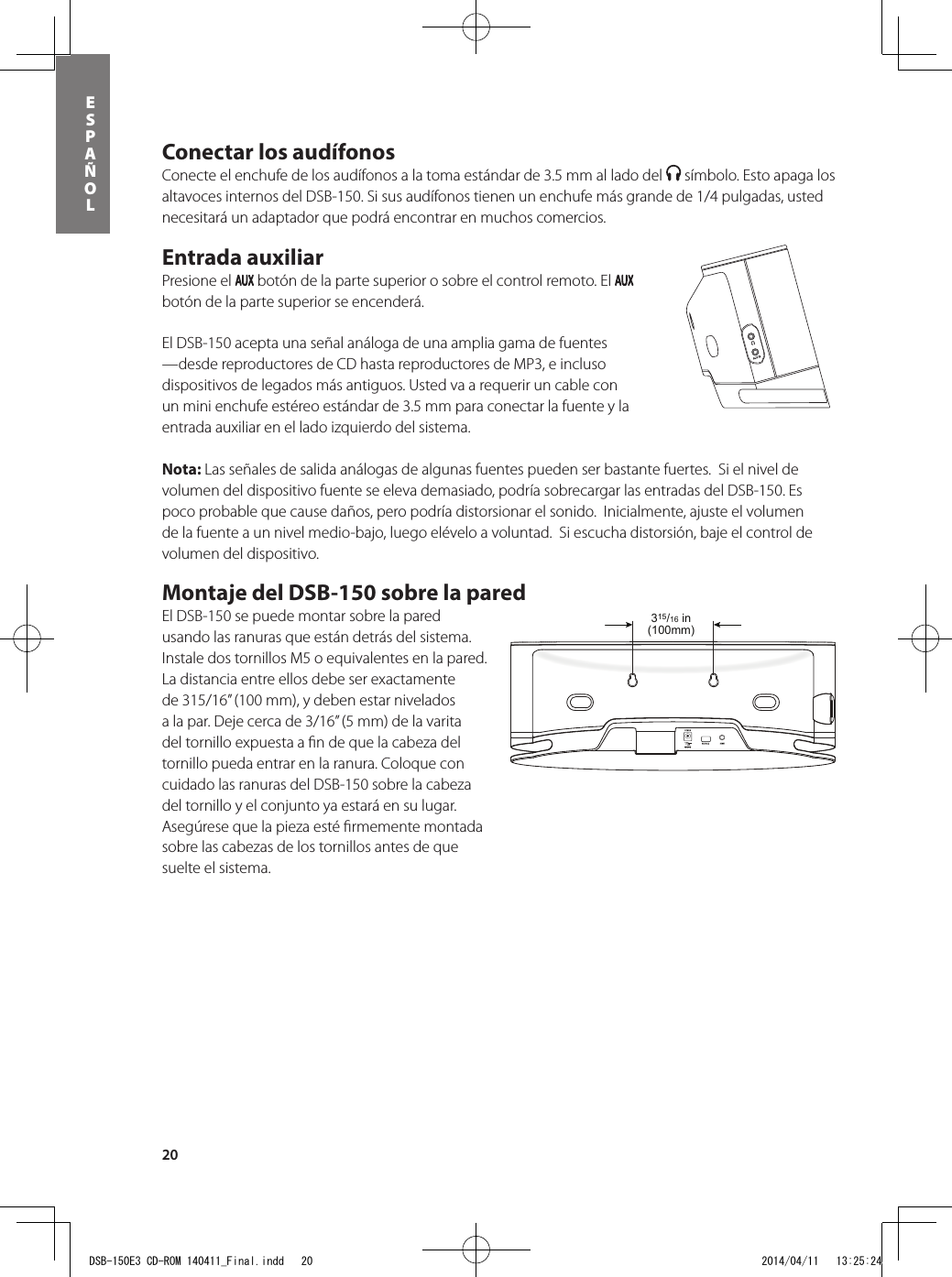 20ESPAÑOLConectar los audífonos Conecte el enchufe de los audífonos a la toma estándar de 3.5 mm al lado del   símbolo. Esto apaga los altavoces internos del DSB-150. Si sus audífonos tienen un enchufe más grande de 1/4 pulgadas, usted necesitará un adaptador que podrá encontrar en muchos comercios.  Entrada auxiliar Presione el   botón de la parte superior o sobre el control remoto. El   botón de la parte superior se encenderá. El DSB-150 acepta una señal análoga de una amplia gama de fuentes —desde reproductores de CD hasta reproductores de MP3, e incluso dispositivos de legados más antiguos. Usted va a requerir un cable con un mini enchufe estéreo estándar de 3.5 mm para conectar la fuente y la entrada auxiliar en el lado izquierdo del sistema.  Nota: Las señales de salida análogas de algunas fuentes pueden ser bastante fuertes.  Si el nivel de volumen del dispositivo fuente se eleva demasiado, podría sobrecargar las entradas del DSB-150. Es poco probable que cause daños, pero podría distorsionar el sonido.  Inicialmente, ajuste el volumen de la fuente a un nivel medio-bajo, luego elévelo a voluntad.  Si escucha distorsión, baje el control de volumen del dispositivo. Montaje del DSB-150 sobre la pared El DSB-150 se puede montar sobre la pared usando las ranuras que están detrás del sistema.  Instale dos tornillos M5 o equivalentes en la pared. La distancia entre ellos debe ser exactamente de 315/16” (100 mm), y deben estar nivelados a la par. Deje cerca de 3/16” (5 mm) de la varita del tornillo expuesta a ﬁ n de que la cabeza del tornillo pueda entrar en la ranura. Coloque con cuidado las ranuras del DSB-150 sobre la cabeza del tornillo y el conjunto ya estará en su lugar.  Asegúrese que la pieza esté ﬁ rmemente montada sobre las cabezas de los tornillos antes de que suelte el sistema. 315/16 in(100mm)DSB-150E3 CD-ROM 140411_Final.indd   20 2014/04/11   13:25:24