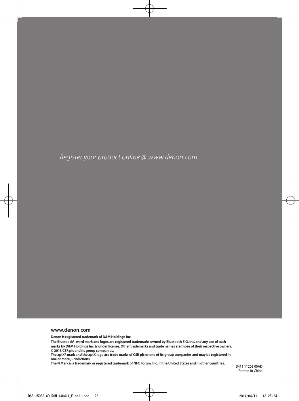 5411 11203 00ADPrinted in Chinawww.denon.comDenon is registered trademark of D&amp;M Holdings Inc. The Bluetooth®  word mark and logos are registered trademarks owned by Bluetooth SIG, Inc. and any use of such marks by D&amp;M Holdings Inc. is under license. Other trademarks and trade names are those of their respective owners.© 2013 CSR plc and its group companies. The aptX® mark and the aptX logo are trade marks of CSR plc or one of its group companies and may be registered in one or more jurisdictions.The N Mark is a trademark or registered trademark of NFC Forum, Inc. in the United States and in other countries.Register your product online @ www.denon.comDSB-150E3 CD-ROM 140411_Final.indd   22 2014/04/11   13:25:24