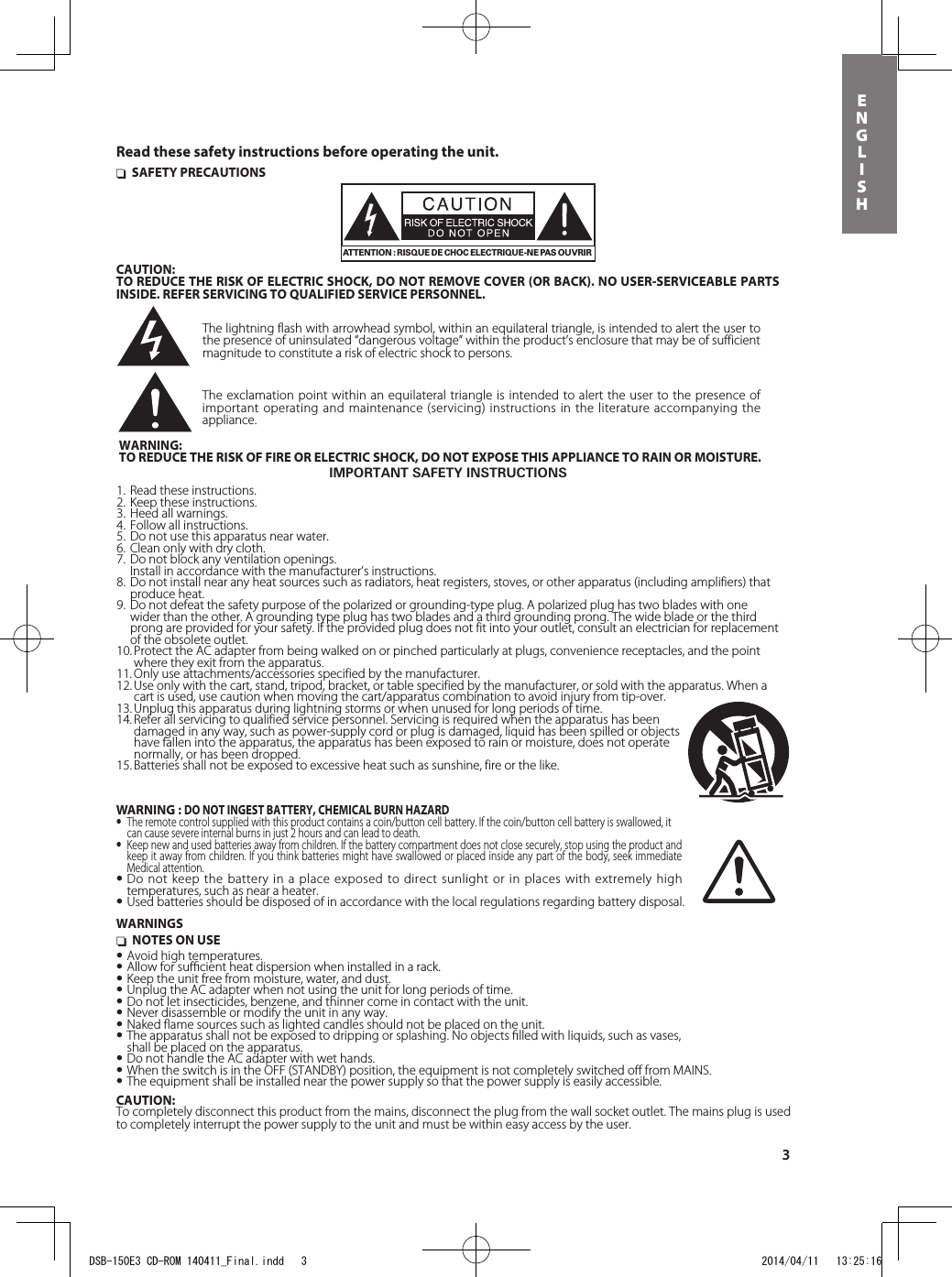 3ENGLISH nSAFETY PRECAUTIONSATTENTION : RISQUE DE CHOC ELECTRIQUE-NE PAS OUVRIRCAUTION:TO REDUCE THE RISK OF ELECTRIC SHOCK, DO NOT REMOVE COVER (OR BACK). NO USER-SERVICEABLE PARTS INSIDE. REFER SERVICING TO QUALIFIED SERVICE PERSONNEL.The lightning flash with arrowhead symbol, within an equilateral triangle, is intended to alert the user to the presence of uninsulated “dangerous voltage” within the product’s enclosure that may be of sufficient magnitude to constitute a risk of electric shock to persons.The exclamation point within an equilateral triangle is intended to alert the user to the presence of important operating and maintenance (servicing) instructions in the literature accompanying the appliance.IMPORTANT SAFETY INSTRUCTIONS1.  Read these instructions.2.  Keep these instructions.3.  Heed all warnings.4.  Follow all instructions.5.  Do not use this apparatus near water.6.  Clean only with dry cloth.7.  Do not block any ventilation openings.  Install in accordance with the manufacturer’s instructions. 8.  Do not install near any heat sources such as radiators, heat registers, stoves, or other apparatus (including amplifiers) that    produce heat.9.  Do not defeat the safety purpose of the polarized or grounding-type plug. A polarized plug has two blades with one    wider than the other. A grounding type plug has two blades and a third grounding prong. The wide blade or the third    prong are provided for your safety. If the provided plug does not fit into your outlet, consult an electrician for replacement    of the obsolete outlet.10. Protect the AC adapter from being walked on or pinched particularly at plugs, convenience receptacles, and the point    where they exit from the apparatus.11. Only use attachments/accessories specified by the manufacturer.12. Use only with the cart, stand, tripod, bracket, or table specified by the manufacturer, or sold with the apparatus. When a    cart is used, use caution when moving the cart/apparatus combination to avoid injury from tip-over.13. Unplug this apparatus during lightning storms or when unused for long periods of time.14. Refer all servicing to qualified service personnel. Servicing is required when the apparatus has been     damaged in any way, such as power-supply cord or plug is damaged, liquid has been spilled or objects     have fallen into the apparatus, the apparatus has been exposed to rain or moisture, does not operate    normally, or has been dropped.15. Batteries shall not be exposed to excessive heat such as sunshine, fire or the like.WARNING:TO REDUCE THE RISK OF FIRE OR ELECTRIC SHOCK, DO NOT EXPOSE THIS APPLIANCE TO RAIN OR MOISTURE.WARNINGS nNOTES ON USE•Avoid high temperatures.•Allow for suﬃcient heat dispersion when installed in a rack.•Keep the unit free from moisture, water, and dust.•Unplug the AC adapter when not using the unit for long periods of time.•Do not let insecticides, benzene, and thinner come in contact with the unit.•Never disassemble or modify the unit in any way.•Naked ﬂame sources such as lighted candles should not be placed on the unit.•The apparatus shall not be exposed to dripping or splashing. No objects ﬁlled with liquids, such as vases,  shall be placed on the apparatus.•Do not handle the AC adapter with wet hands.•When the switch is in the OFF (STANDBY) position, the equipment is not completely switched oﬀ from MAINS.•The equipment shall be installed near the power supply so that the power supply is easily accessible.CAUTION:To completely disconnect this product from the mains, disconnect the plug from the wall socket outlet. The mains plug is used to completely interrupt the power supply to the unit and must be within easy access by the user.Read these safety instructions before operating the unit.WARNING : DO NOT INGEST BATTERY, CHEMICAL BURN HAZARD• The remote control supplied with this product contains a coin/button cell battery. If the coin/button cell battery is swallowed, it can cause severe internal burns in just 2 hours and can lead to death.• Keep new and used batteries away from children. If the battery compartment does not close securely, stop using the product and keep it away from children. If you think batteries might have swallowed or placed inside any part of the body, seek immediate Medical attention.•Do not keep the battery in a place exposed to direct sunlight or in places with extremely high temperatures, such as near a heater.•Used batteries should be disposed of in accordance with the local regulations regarding battery disposal.DSB-150E3 CD-ROM 140411_Final.indd   3 2014/04/11   13:25:16