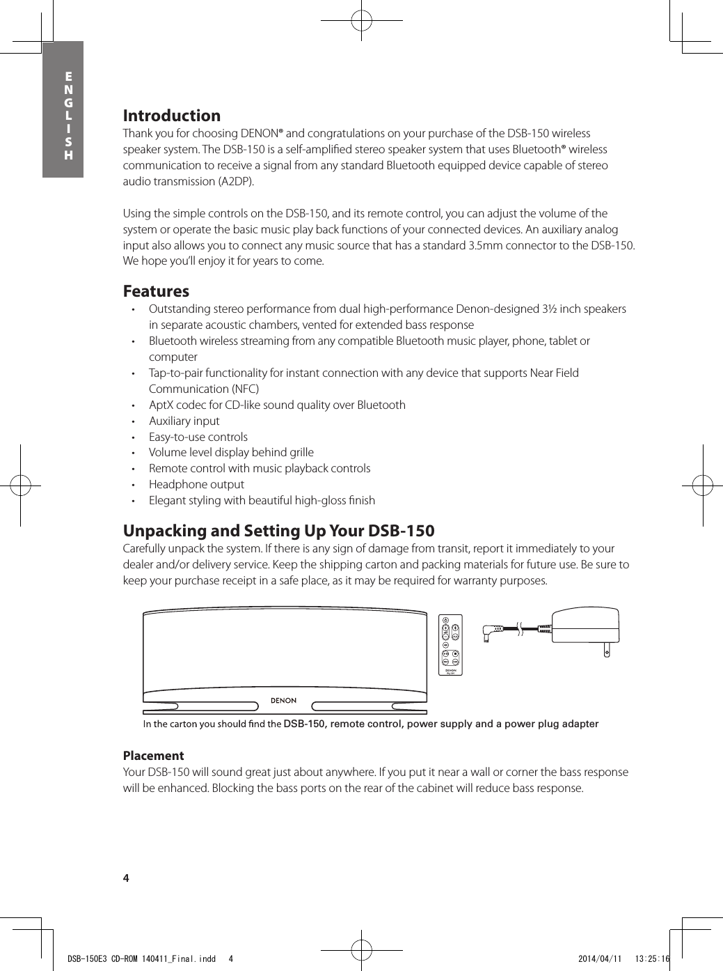 4ENGLISHIntroductionThank you for choosing DENON® and congratulations on your purchase of the DSB-150 wireless speaker system. The DSB-150 is a self-ampliﬁed stereo speaker system that uses Bluetooth® wireless communication to receive a signal from any standard Bluetooth equipped device capable of stereo audio transmission (A2DP).Using the simple controls on the DSB-150, and its remote control, you can adjust the volume of the system or operate the basic music play back functions of your connected devices. An auxiliary analog input also allows you to connect any music source that has a standard 3.5mm connector to the DSB-150. We hope you’ll enjoy it for years to come.Features• Outstandingstereoperformancefromdualhigh-performanceDenon-designed3½inchspeakersin separate acoustic chambers, vented for extended bass response• BluetoothwirelessstreamingfromanycompatibleBluetoothmusicplayer,phone,tabletorcomputer• Tap-to-pairfunctionalityforinstantconnectionwithanydevicethatsupportsNearFieldCommunication (NFC)• AptXcodecforCD-likesoundqualityoverBluetooth• Auxiliaryinput• Easy-to-usecontrols• Volumeleveldisplaybehindgrille• Remotecontrolwithmusicplaybackcontrols• Headphoneoutput• Elegantstylingwithbeautifulhigh-glossnishUnpacking and Setting Up Your DSB-150Carefully unpack the system. If there is any sign of damage from transit, report it immediately to your dealer and/or delivery service. Keep the shipping carton and packing materials for future use. Be sure to keep your purchase receipt in a safe place, as it may be required for warranty purposes.PlacementYour DSB-150 will sound great just about anywhere. If you put it near a wall or corner the bass response will be enhanced. Blocking the bass ports on the rear of the cabinet will reduce bass response. Power ButtonBluetooth® Input ButtonAux Input ButtonMute ButtonVolume Up/DownBluetooth® Input ButtonPower ButtonVolume Up/DownAux Input ButtonMute ButtonSong Play ControlsDSB-150, remote control, power supply and a power plug adapterDSB-150E3 CD-ROM 140411_Final.indd   4 2014/04/11   13:25:16