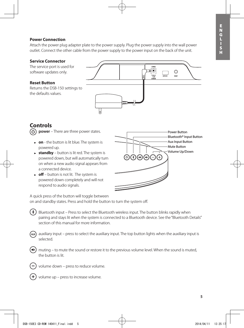 5ENGLISHPower ConnectionAttach the power plug adapter plate to the power supply. Plug the power supply into the wall power outlet. Connect the other cable from the power supply to the power input on the back of the unit.Service ConnectorThe service port is used for software updates only.Reset ButtonReturns the DSB-150 settings to the defaults values.Controls power – There are three power states.  1 on - the button is lit blue. The system is powered up. 1 standby – button is lit red. The system is powered down, but will automatically turn on when a new audio signal appears from a connected device.  1 o – button is not lit.  The system is powered down completely and will not respond to audio signals.A quick press of the button will toggle between on and standby states. Press and hold the button to turn the system oﬀ.  Bluetooth input – Press to select the Bluetooth wireless input. The button blinks rapidly when pairing and stays lit when the system is connected to a Bluetooth device. See the “Bluetooth Details” section of this manual for more information.  auxiliary input – press to select the auxiliary input. The top button lights when the auxiliary input is selected.   muting – to mute the sound or restore it to the previous volume level. When the sound is muted, the button is lit.   volume down – press to reduce volume.   volume up – press to increase volume.Power ButtonBluetooth® Input ButtonAux Input ButtonMute ButtonVolume Up/DownBluetooth® Input ButtonPower ButtonVolume Up/DownAux Input ButtonMute ButtonSong Play ControlsDSB-150, remote control, power supply and a power plug adapterDSB-150E3 CD-ROM 140411_Final.indd   5 2014/04/11   13:25:17