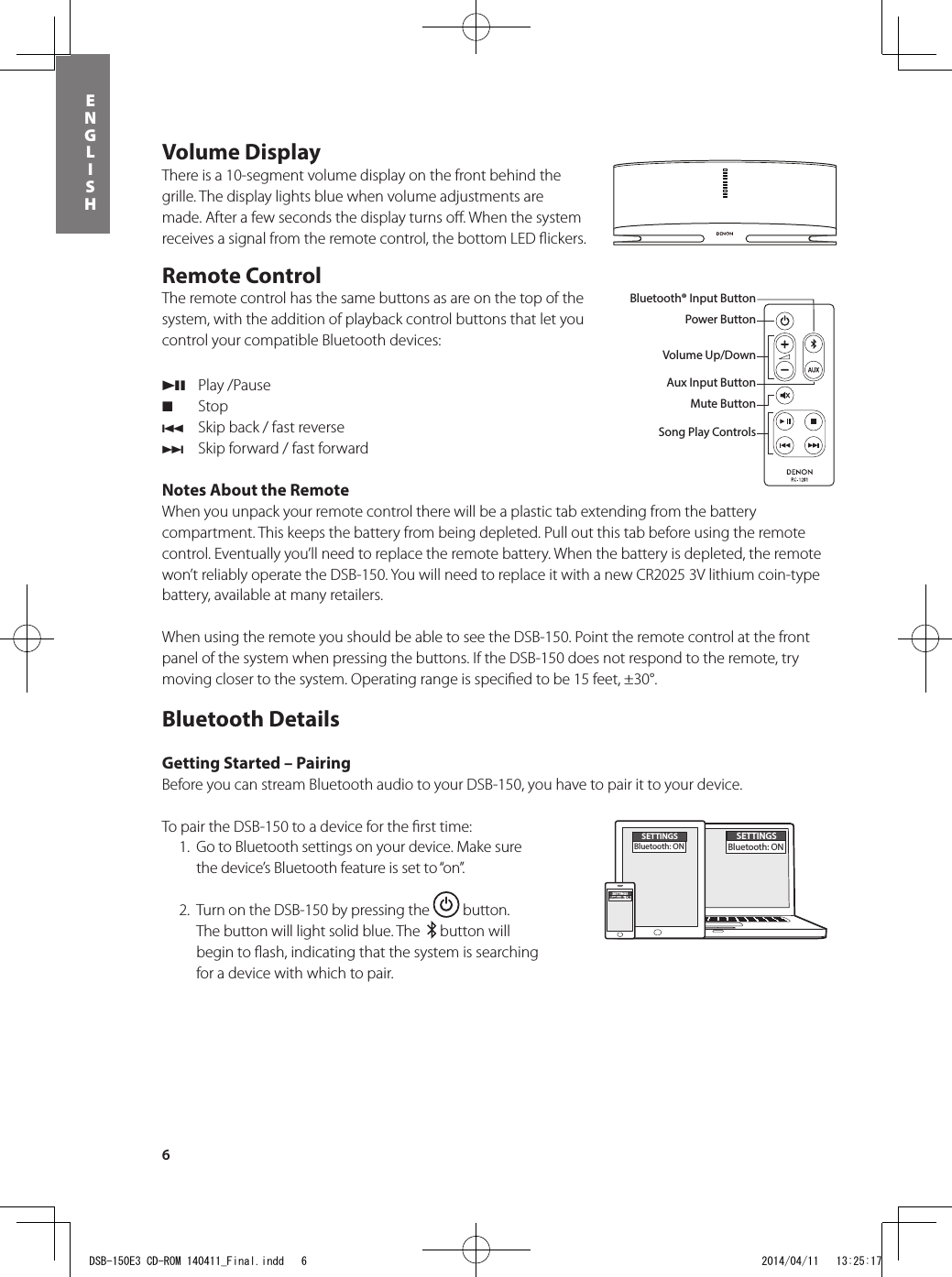 6ENGLISHVolume DisplayThere is a 10-segment volume display on the front behind the grille. The display lights blue when volume adjustments are made. After a few seconds the display turns oﬀ . When the system receives a signal from the remote control, the bottom LED ﬂ ickers.Remote Control The remote control has the same buttons as are on the top of the system, with the addition of playback control buttons that let you control your compatible Bluetooth devices: 13  Play /Pause2 Stop8  Skip back / fast reverse9  Skip forward / fast forwardNotes About the RemoteWhen you unpack your remote control there will be a plastic tab extending from the battery compartment. This keeps the battery from being depleted. Pull out this tab before using the remote control. Eventually you’ll need to replace the remote battery. When the battery is depleted, the remote won’t reliably operate the DSB-150. You will need to replace it with a new CR2025 3V lithium coin-type battery, available at many retailers.When using the remote you should be able to see the DSB-150. Point the remote control at the front panel of the system when pressing the buttons. If the DSB-150 does not respond to the remote, try moving closer to the system. Operating range is speciﬁ ed to be 15 feet, ±30°.Bluetooth DetailsGetting Started – PairingBefore you can stream Bluetooth audio to your DSB-150, you have to pair it to your device.To pair the DSB-150 to a device for the ﬁ rst time:  1.  Go to Bluetooth settings on your device. Make sure the device’s Bluetooth feature is set to “on”.  2.  Turn on the DSB-150 by pressing the   button. The button will light solid blue. The    button will begin to ﬂ ash, indicating that the system is searching for a device with which to pair.Power ButtonBluetooth® Input ButtonAux Input ButtonMute ButtonVolume Up/DownBluetooth® Input ButtonPower ButtonVolume Up/DownAux Input ButtonMute ButtonSong Play ControlsDSB-150, remote control, power supply and a power plug adapterSETTINGSBluetooth: ONSETTINGSBluetooth: ONSETTINGSBluetooth: ONDSB-150E3 CD-ROM 140411_Final.indd   6 2014/04/11   13:25:17