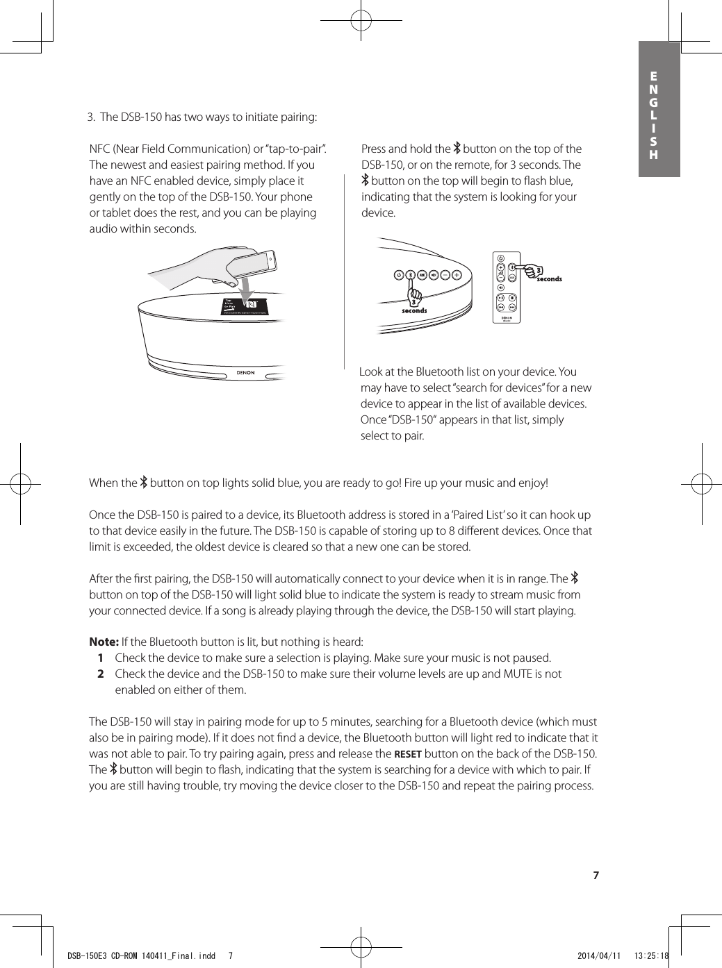 7ENGLISHPress and hold the   button on the top of the DSB-150, or on the remote, for 3 seconds. The  button on the top will begin to ﬂ ash blue, indicating that the system is looking for your device. 3 seconds3 secondsWhen the   button on top lights solid blue, you are ready to go! Fire up your music and enjoy!Once the DSB-150 is paired to a device, its Bluetooth address is stored in a ‘Paired List’ so it can hook up to that device easily in the future. The DSB-150 is capable of storing up to 8 diﬀ erent devices. Once that limit is exceeded, the oldest device is cleared so that a new one can be stored. After the ﬁ rst pairing, the DSB-150 will automatically connect to your device when it is in range. The   button on top of the DSB-150 will light solid blue to indicate the system is ready to stream music from your connected device. If a song is already playing through the device, the DSB-150 will start playing.Note: If the Bluetooth button is lit, but nothing is heard:   1  Check the device to make sure a selection is playing. Make sure your music is not paused.   2   Check the device and the DSB-150 to make sure their volume levels are up and MUTE is not enabled on either of them.The DSB-150 will stay in pairing mode for up to 5 minutes, searching for a Bluetooth device (which must also be in pairing mode). If it does not ﬁ nd a device, the Bluetooth button will light red to indicate that it was not able to pair. To try pairing again, press and release the RESET button on the back of the DSB-150. The   button will begin to ﬂ ash, indicating that the system is searching for a device with which to pair. If you are still having trouble, try moving the device closer to the DSB-150 and repeat the pairing process.NFC (Near Field Communication) or “tap-to-pair”. The newest and easiest pairing method. If you have an NFC enabled device, simply place it gently on the top of the DSB-150. Your phone or tablet does the rest, and you can be playing audio within seconds.Look at the Bluetooth list on your device. You may have to select “search for devices” for a new device to appear in the list of available devices. Once “DSB-150“ appears in that list, simply select to pair.  3.  The DSB-150 has two ways to initiate pairing:DSB-150E3 CD-ROM 140411_Final.indd   7 2014/04/11   13:25:18