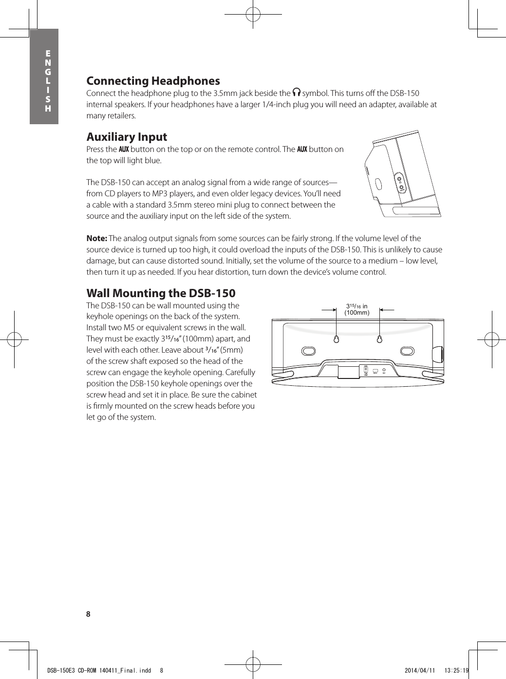 8ENGLISHConnecting HeadphonesConnect the headphone plug to the 3.5mm jack beside the   symbol. This turns oﬀ  the DSB-150 internal speakers. If your headphones have a larger 1/4-inch plug you will need an adapter, available at many retailers.Auxiliary InputPress the   button on the top or on the remote control. The   button on the top will light blue. The DSB-150 can accept an analog signal from a wide range of sources—from CD players to MP3 players, and even older legacy devices. You’ll need a cable with a standard 3.5mm stereo mini plug to connect between the source and the auxiliary input on the left side of the system.Note: The analog output signals from some sources can be fairly strong. If the volume level of the source device is turned up too high, it could overload the inputs of the DSB-150. This is unlikely to cause damage, but can cause distorted sound. Initially, set the volume of the source to a medium – low level, then turn it up as needed. If you hear distortion, turn down the device’s volume control.Wall Mounting the DSB-150The DSB-150 can be wall mounted using the keyhole openings on the back of the system. Install two M5 or equivalent screws in the wall. They must be exactly 315/16” (100mm) apart, and level with each other. Leave about 3/16” (5mm) of the screw shaft exposed so the head of the screw can engage the keyhole opening. Carefully position the DSB-150 keyhole openings over the screw head and set it in place. Be sure the cabinet is ﬁ rmly mounted on the screw heads before you let go of the system.315/16 in(100mm)DSB-150E3 CD-ROM 140411_Final.indd   8 2014/04/11   13:25:19