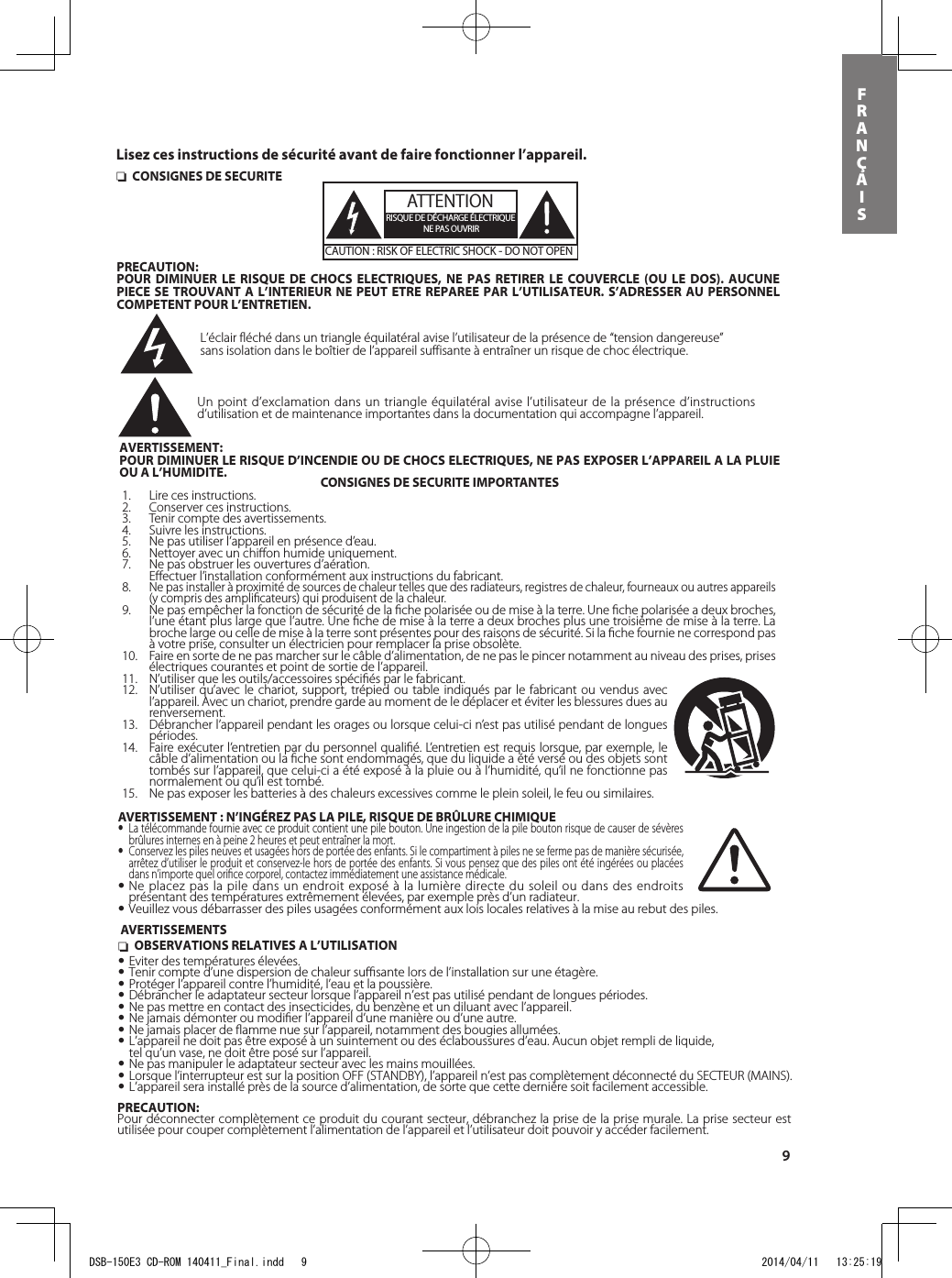 9FRANÇAIS nOBSERVATIONS RELATIVES A L’UTILISATION•Eviter des températures élevées. •Tenir compte d’une dispersion de chaleur suﬃsante lors de l’installation sur une étagère.•Protéger l’appareil contre l’humidité, l’eau et la poussière.•Débrancher le adaptateur secteur lorsque l’appareil n’est pas utilisé pendant de longues périodes.•Ne pas mettre en contact des insecticides, du benzène et un diluant avec l’appareil.•Ne jamais démonter ou modiﬁer l’appareil d’une manière ou d’une autre.•Ne jamais placer de ﬂamme nue sur l’appareil, notamment des bougies allumées.•L’appareil ne doit pas être exposé à un suintement ou des éclaboussures d’eau. Aucun objet rempli de liquide,  tel qu’un vase, ne doit être posé sur l’appareil.•Ne pas manipuler le adaptateur secteur avec les mains mouillées.•Lorsque l’interrupteur est sur la position OFF (STANDBY), l’appareil n’est pas complètement déconnecté du SECTEUR (MAINS).•L’appareil sera installé près de la source d’alimentation, de sorte que cette dernière soit facilement accessible.PRECAUTION:Pour déconnecter complètement ce produit du courant secteur, débranchez la prise de la prise murale. La prise secteur est utilisée pour couper complètement l’alimentation de l’appareil et l’utilisateur doit pouvoir y accéder facilement. nCONSIGNES DE SECURITEATTENTIONRISQUE DE DÉCHARGE ÉLECTRIQUENE PAS OUVRIRCAUTION : RISK OF ELECTRIC SHOCK - DO NOT OPENPRECAUTION:POUR DIMINUER LE RISQUE DE CHOCS ELECTRIQUES, NE PAS RETIRER LE COUVERCLE (OU LE DOS). AUCUNE PIECE SE TROUVANT A L’INTERIEUR NE PEUT ETRE REPAREE PAR L’UTILISATEUR. S’ADRESSER AU PERSONNEL COMPETENT POUR L’ENTRETIEN.L’éclair fléché dans un triangle équilatéral avise l’utilisateur de la présence de “tension dangereuse” sans isolation dans le boîtier de l’appareil suffisante à entraîner un risque de choc électrique.Un point d’exclamation dans un triangle équilatéral avise l’utilisateur de la présence d’instructions d’utilisation et de maintenance importantes dans la documentation qui accompagne l’appareil.AVERTISSEMENT:POUR DIMINUER LE RISQUE D’INCENDIE OU DE CHOCS ELECTRIQUES, NE PAS EXPOSER L’APPAREIL A LA PLUIE OU A L’HUMIDITE. CONSIGNES DE SECURITE IMPORTANTES1.  Lire ces instructions.2.  Conserver ces instructions.3.  Tenir compte des avertissements.4.  Suivre les instructions.5.  Ne pas utiliser l’appareil en présence d’eau.6.  Nettoyer avec un chiﬀon humide uniquement.7.  Ne pas obstruer les ouvertures d’aération.  Eﬀectuer l’installation conformément aux instructions du fabricant.8. Ne pas installer à proximité de sources de chaleur telles que des radiateurs, registres de chaleur, fourneaux ou autres appareils (y compris des ampliﬁcateurs) qui produisent de la chaleur.9.  Ne pas empêcher la fonction de sécurité de la ﬁche polarisée ou de mise à la terre. Une ﬁche polarisée a deux broches, l’une étant plus large que l’autre. Une ﬁche de mise à la terre a deux broches plus une troisième de mise à la terre. La broche large ou celle de mise à la terre sont présentes pour des raisons de sécurité. Si la ﬁche fournie ne correspond pas à votre prise, consulter un électricien pour remplacer la prise obsolète.10.  Faire en sorte de ne pas marcher sur le câble d’alimentation, de ne pas le pincer notamment au niveau des prises, prises électriques courantes et point de sortie de l’appareil.11.  N’utiliser que les outils/accessoires spéciﬁés par le fabricant.12.  N’utiliser qu’avec le chariot, support, trépied ou table indiqués par le fabricant ou vendus avec l’appareil. Avec un chariot, prendre garde au moment de le déplacer et éviter les blessures dues au renversement.13.  Débrancher l’appareil pendant les orages ou lorsque celui-ci n’est pas utilisé pendant de longues périodes.14.  Faire exécuter l’entretien par du personnel qualiﬁé. L’entretien est requis lorsque, par exemple, le câble d’alimentation ou la ﬁche sont endommagés, que du liquide a été versé ou des objets sont tombés sur l’appareil, que celui-ci a été exposé à la pluie ou à l’humidité, qu’il ne fonctionne pas normalement ou qu’il est tombé.15.  Ne pas exposer les batteries à des chaleurs excessives comme le plein soleil, le feu ou similaires.AVERTISSEMENTSLisez ces instructions de sécurité avant de faire fonctionner l’appareil.AVERTISSEMENT : N’INGÉREZ PAS LA PILE, RISQUE DE BRÛLURE CHIMIQUE• La télécommande fournie avec ce produit contient une pile bouton. Une ingestion de la pile bouton risque de causer de sévères brûlures internes en à peine 2 heures et peut entraîner la mort.• Conservez les piles neuves et usagées hors de portée des enfants. Si le compartiment à piles ne se ferme pas de manière sécurisée, arrêtez d’utiliser le produit et conservez-le hors de portée des enfants. Si vous pensez que des piles ont été ingérées ou placées dans n’importe quel oriﬁce corporel, contactez immédiatement une assistance médicale.•Ne placez pas la pile dans un endroit exposé à la lumière directe du soleil ou dans des endroits présentant des températures extrêmement élevées, par exemple près d’un radiateur.•Veuillez vous débarrasser des piles usagées conformément aux lois locales relatives à la mise au rebut des piles.DSB-150E3 CD-ROM 140411_Final.indd   9 2014/04/11   13:25:19