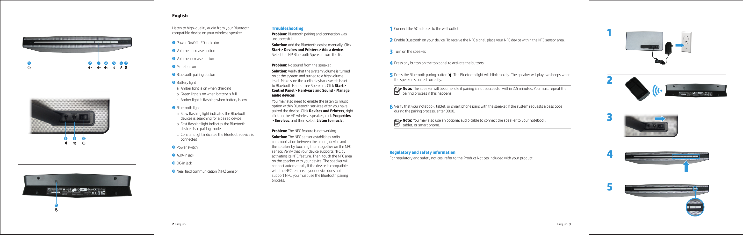 2  English English  33 2 4  1 5  1 Connect the AC adapter to the wall outlet.2 Enable Bluetooth on your device. To receive the NFC signal, place your NFC device within the NFC sensor area.3 Turn on the speaker.4 Press any button on the top panel to activate the buttons.5 Press the Bluetooth paring button . The Bluetooth light will blink rapidly. The speaker will play two beeps when the speaker is paired correctly.Note: The speaker will become idle if pairing is not successful within 2.5 minutes. You must repeat the pairing process if this happens.6 Verify that your notebook, tablet, or smart phone pairs with the speaker. If the system requests a pass code during the pairing process, enter 0000.Note: You may also use an optional audio cable to connect the speaker to your notebook,  tablet, or smart phone.Regulatory and safety informationFor regulatory and safety notices, refer to the Product Notices included with your product.English  Listen to high-quality audio from your Bluetooth compatible device on your wireless speaker.1 Power On/O LED indicator 2 Volume decrease button 3 Volume increase button 4 Mute button 5 Bluetooth pairing button 6 Battery light a. Amber light is on when chargingb. Green light is on when battery is fullc.  Amber light is ashing when battery is low7 Bluetooth light a. Slow ashing light indicates the Bluetooth devices is searching for a paired deviceb. Fast ashing light indicates the Bluetooth devices is in pairing modec.  Constant light indicates the Bluetooth device is connected8 Power switch9 AUX-in jack- DC-in jackq Near eld communication (NFC) SensorTroubleshootingProblem: Bluetooth pairing and connection was unsuccessful.Solution: Add the Bluetooth device manually. Click Start &gt; Devices and Printers &gt; Add a device. Select the HP Bluetooth Speaker from the list.Problem: No sound from the speaker.Solution: Verify that the system volume is turned on at the system and turned to a high volume level. Make sure the audio playback switch is set to Bluetooth Hands-free Speakers: Click Start &gt; Control Panel &gt; Hardware and Sound &gt; Manage audio devices.You may also need to enable the listen to music option within Bluetooth services after you have paired the device. Click Devices and Printers, right click on the HP wireless speaker, click Properties &gt; Services, and then select Listen to music.Problem: The NFC feature is not working.Solution: The NFC sensor establishes radio communication between the pairing device and the speaker by touching them together on the NFC sensor. Verify that your device supports NFC by activating its NFC feature. Then, touch the NFC area on the speaker with your device. The speaker will connect automatically if the device is compatible with the NFC feature. If your device does not support NFC, you must use the Bluetooth pairing process.18 9532-64 7q