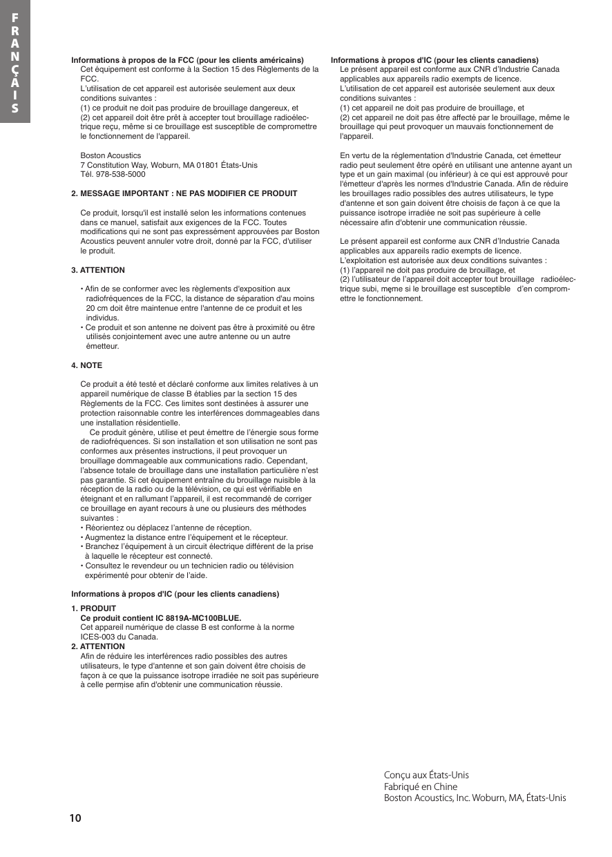 10FRANÇAISConçu aux États-Unis Fabriqué en Chine Boston Acoustics, Inc. Woburn, MA, États-Unis’Informations à propos de la FCC (pour les clients américains)Cet équipement est conforme à la Section 15 des Règlements de la FCC.L’utilisation de cet appareil est autorisée seulement aux deux conditions suivantes :(1) ce produit ne doit pas produire de brouillage dangereux, et (2) cet appareil doit être prêt à accepter tout brouillage radioélec-trique reçu, même si ce brouillage est susceptible de compromettre le fonctionnement de l&apos;appareil.Boston Acoustics7 Constitution Way, Woburn, MA 01801 États-UnisTél. 978-538-50002. MESSAGE IMPORTANT : NE PAS MODIFIER CE PRODUITCe produit, lorsqu&apos;il est installé selon les informations contenues dans ce manuel, satisfait aux exigences de la FCC. Toutes modifications qui ne sont pas expressément approuvées par Boston Acoustics peuvent annuler votre droit, donné par la FCC, d&apos;utiliser le produit.3. ATTENTION• Afin de se conformer avec les règlements d&apos;exposition aux radiofréquences de la FCC, la distance de séparation d&apos;au moins 20 cm doit être maintenue entre l&apos;antenne de ce produit et les individus.• Ce produit et son antenne ne doivent pas être à proximité ou être utilisés conjointement avec une autre antenne ou un autre émetteur.4. NOTECe produit a été testé et déclaré conforme aux limites relatives à un appareil numérique de classe B établies par la section 15 des Règlements de la FCC. Ces limites sont destinées à assurer une protection raisonnable contre les interférences dommageables dans une installation résidentielle.Ce produit génère, utilise et peut émettre de l’énergie sous forme de radiofréquences. Si son installation et son utilisation ne sont pas conformes aux présentes instructions, il peut provoquer un brouillage dommageable aux communications radio. Cependant, l’absence totale de brouillage dans une installation particulière n’est pas garantie. Si cet équipement entraîne du brouillage nuisible à la réception de la radio ou de la télévision, ce qui est vérifiable en éteignant et en rallumant l’appareil, il est recommandé de corriger ce brouillage en ayant recours à une ou plusieurs des méthodes suivantes :• Réorientez ou déplacez l’antenne de réception.• Augmentez la distance entre l’équipement et le récepteur.• Branchez l’équipement à un circuit électrique différent de la prise à laquelle le récepteur est connecté.• Consultez le revendeur ou un technicien radio ou télévision expérimenté pour obtenir de l’aide.Informations à propos d&apos;IC (pour les clients canadiens)1. PRODUITCe produit contient IC 8819A-MC100BLUE.Cet appareil numérique de classe B est conforme à la norme ICES-003 du Canada.2. ATTENTIONAfin de réduire les interférences radio possibles des autres utilisateurs, le type d&apos;antenne et son gain doivent être choisis de façon à ce que la puissance isotrope irradiée ne soit pas supérieure à celle permise afin d&apos;obtenir une communication réussie.Informations à propos d&apos;IC (pour les clients canadiens)Le présent appareil est conforme aux CNR d’Industrie Canada applicables aux appareils radio exempts de licence. L’utilisation de cet appareil est autorisée seulement aux deux conditions suivantes : (1) cet appareil ne doit pas produire de brouillage, et (2) cet appareil ne doit pas être affecté par le brouillage, même le brouillage qui peut provoquer un mauvais fonctionnement de l&apos;appareil.En vertu de la réglementation d&apos;Industrie Canada, cet émetteur radio peut seulement être opéré en utilisant une antenne ayant un type et un gain maximal (ou inférieur) à ce qui est approuvé pour l&apos;émetteur d&apos;après les normes d&apos;Industrie Canada. Afin de réduire les brouillages radio possibles des autres utilisateurs, le type d&apos;antenne et son gain doivent être choisis de façon à ce que la puissance isotrope irradiée ne soit pas supérieure à celle nécessaire afin d&apos;obtenir une communication réussie.Le présent appareil est conforme aux CNR d’Industrie Canada applicables aux appareils radio exempts de licence.L’exploitation est autorisée aux deux conditions suivantes : (1) l’appareil ne doit pas produire de brouillage, et(2) l’utilisateur de l’appareil doit accepter tout brouillage   radioélec-trique subi, męme si le brouillage est susceptible   d’en comprom-ettre le fonctionnement.