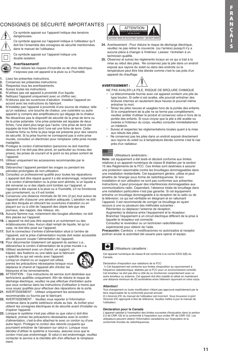 11FRANÇAISCONSIGNES DE SÉCURITÉ IMPORTANTES   Utilisateurs américains :Ce symbole apposé sur l’appareil indique des tensions dangereuses. Ce symbole apposé sur l’appareil indique à l’utilisateur qu’il doit lire l’ensemble des consignes de sécurité mentionnées dans le manuel de l’utilisateur.  Ce symbole apposé sur l’appareil indique une double isolation.            Avertissement!Pour réduire les risques d’incendie ou de choc électrique, n’exposez pas cet appareil à la pluie ou à l’humidité.Utilisateurs canadiens :ATTENTIONRISQUE DE DÉCHARGE ÉLECTRIQUENE PAS OUVRIRCAUTION: RISK OF ELECTRIC SHOCK - DO NOT OPENAVERTISSEMENT :NE PAS AVALER LA PILE, RISQUE DE BRÛLURE CHIMIQUE 1.  Lisez les présentes instructions.2.  Conservez les présentes instructions.3.  Respectez tous les avertissements.4.  Suivez toutes les instructions.5.  N’utilisez pas cet appareil à proximité d’un liquide.6.  Nettoyez l’appareil uniquement avec un chiffon sec.7.  N’obturez pas les ouvertures d’aération. Installez l’appareil en accord avec les instructions du fabricant.8.  N’installez pas l’appareil à proximité d’une source de chaleur, telle qu’un radiateur, une bouche de chaleur, une cuisinière ou autre appareil (y compris des amplificateurs) qui dégage de la chaleur.9.  Ne désactivez pas le dispositif de sécurité de la prise de terre ou de la prise polarisée. Une prise polarisée est équipée de deux fiches, l’une étant plus large que l’autre. Une prise de terre est équipée de trois fiches dont l’une est une fiche de terre. Cette troisième fiche ou fiche la plus large est présente pour des raisons de sécurité. Si la prise fournie ne correspond pas à votre prise murale, consultez un électricien pour remplacer cette prise murale inadaptée.10.  Protégez le cordon d’alimentation (personne ne doit marcher dessus et il ne doit pas être pincé, en particulier au niveau des prises), les prises de courant et le point où les prises sortent de l’appareil.11.  Utilisez uniquement les accessoires recommandés par le fabricant. 12.  Débranchez l’appareil pendant les orages ou pendant les périodes prolongées de non-utilisation.13.  Consultez un professionnel qualifié pour toutes les réparations. L’appareil doit être réparé quand il a été endommagé, notamment si le cordon d’alimentation ou la prise sont abîmés, si un liquide a été renversé ou si des objets sont tombés sur l’appareil, si l’appareil a été exposé à la pluie ou à l’humidité, s’il ne fonctionne pas correctement, ou s’il est tombé.14.  Conservez une distance minimale de 50 mm (2 po) tout autour de l’appareil afin d’assurer une aération adéquate. L’aération ne doit pas être bloquée en obturant les ouvertures d’aération ou en plaçant sur ou à côté de l’appareil des objets tels que des journaux, des nappes, des rideaux, etc.15.  Aucune flamme nue, notamment des bougies allumées, ne doit être placée sur l’appareil.16.  L’appareil ne doit pas être exposé à un suintement ou des éclaboussures d’eau. Aucun objet rempli de liquide, tel qu’un vase, ne doit être posé sur l’appareil.17.  Soit le connecteur d’entrée d’alimentation situé à l’arrière de l’appareil, soit la prise d’alimentation murale doit rester accessible afin de pouvoir couper l’alimentation de l’appareil. 18.  Pour déconnecter totalement cet appareil du secteur c.a., débranchez le cordon d’alimentation de la prise murale c.a.19.  Utilisez seulement avec un chariot, un support, un trépied, des fixations ou une table que le fabricant a spécifié ou qui est vendu avec l&apos;appareil. Lorsqu&apos;un chariot ou un support est utilisé, prenez les précautions nécessaires lorsque vous déplacez le chariot et l&apos;appareil afin d&apos;éviter les blessures et les renversements.20.  ATTENTION :  Ces instructions de service sont destinées aux techniciens qualifiés uniquement. Afin de réduire le risque de décharge électrique, veuillez ne pas effectuer d&apos;entretien autre que ceux contenus dans les instructions d&apos;utilisation à moins que vous soyez qualifiés pour effectuer des réparations de la sorte.21.  AVERTISSEMENT :  Utilisez uniquement les accessoires recommandés ou fournis par le fabricant.22.  AVERTISSEMENT :  Veuillez vous reporter à l&apos;information contenue dans la partie extérieure située au bas  du boîtier pour obtenir les consignes électriques et de sécurité avant d&apos;installer ou d&apos;opérer l&apos;appareil.  23.  Lorsque le système n&apos;est pas utilisé ou que celui-ci doit être déplacé, prenez les précautions nécessaires avec le cordon d&apos;alimentation, c&apos;est-à-dire attachez-le avec un cordon ou d&apos;une autre façon. Protégez le cordon des rebords coupants qui pourraient entraîner de l&apos;abrasion sur celui-ci. Lorsque vous décidez d&apos;utiliser le système à nouveau, assurez-vous que le cordon n&apos;est pas endommagé. Si celui-ci est endommagé, veuillez contacter le service à la clientèle afin d&apos;en effectuer le remplace-ment.  24.  Avertissement : Pour réduire le risque de décharge électrique, veuillez ne pas retirer le couvercle  (ou l&apos;arrière) puisqu&apos;il n&apos;y a aucune pièce à changer à l&apos;intérieur. Laissez  l&apos;entretien à un technicien qualifié.  25.  Observez et suivez les règlements locaux en ce qui a trait à la mise au rebut des piles.  Ne conservez pas la pile dans un endroit exposé aux rayons du soleil ou dans des endroits où la température peut être très élevée comme c&apos;est le cas près d&apos;un appareil de chauffage.    •   La télécommande fournie avec cet appareil contient une pile de type bouton. Si celle-ci est avalée, elle pourrait entraîner des brûlures internes en seulement deux heures et pourrait même entraîner la mort. •   Tenez les piles neuves et usagées hors de la portée des enfants. Si le compartiment de la pile ne se ferme pas complètement, veuillez arrêter d&apos;utiliser le produit et conservez celui-ci hors de la portée des enfants. Si vous croyez que la pile a été avalée ou insérée à l&apos;intérieur du corps, veuillez consulter immédiatement un médecin.•   Suivez et respectez les réglementations locales quant à la mise aux rebuts des piles. •  Ne conservez pas les piles dans un endroit exposé directement aux rayons du soleil ou à température élevée comme c&apos;est le cas près d&apos;un radiateur.   Note: cet équipement a été testé et déclaré conforme aux limites relatives à un appareil numérique de classe B établies par la section 15 des Règlements de la FCC. Ces limites sont destinées à assurer une protection raisonnable contre les brouillages dommageables dans une installation résidentielle. Cet équipement génère, utilise et peut émettre de l’énergie sous forme de radiofréquences. Si son installation et son utilisation ne sont pas conformes aux présentes instructions, il peut provoquer des interférences dommageables aux communications radio. Cependant, l’absence totale de brouillage dans une installation particulière n’est pas garantie. Si cet équipement entraîne un brouillage dommageable à la réception de la radio ou de la télévision, ce qui est vérifiable en éteignant et en rallumant l’appareil, il est recommandé de corriger ce brouillage en ayant recours à une ou plusieurs des méthodes suivantes :Réorientez ou déplacez l’antenne de réception.Augmentez la distance entre l’équipement et le récepteur.Branchez l’équipement à un circuit électrique différent de la prise à laquelle le récepteur est connecté.Consultez le revendeur ou un technicien radio/télévision expérimenté pour obtenir de l’aide.Precaución: Cambios  o modificaciones no autorizados al receptor podrían anular la autoridad del usuario para operar el equipo.  Cet appareil numérique de classe B est conforme à la norme ICES-3(B) du Canada. Déclaration d&apos;exposition aux radiations de la FCC 1) Cet équipement est conforme aux limites d&apos;exposition au rayonnement à fréquence radioélectrique, établies par la FCC pour un environnement contrôlé. Cet émetteur ne doit pas être à côté de ou fonctionner conjointement avec un autre émetteur ou antenne. Cet appareil doit être installé et utilisé en maintenant une distance minimum de 20 centimètres entre l&apos;élément rayonnant et votre corps.   Attention!    Tout changement ou toute modification n&apos;étant pas approuvé explicitement par le tiers responsable de la conformité pourrait annuler   2) L&apos;énoncé d&apos;IC du manuel de l&apos;utilisateur est incorrect. Vous trouverez ci-joint l&apos;énoncé d&apos;IC approprié à titre de référence. Veuillez mettre à jour le manuel de l&apos;utilisateur.    Déclaration pour le Canada  L&apos;appareil satisfait à l&apos;exemption des limites courantes d&apos;évaluation dans la section 2.5 de CNR 102 et la conformité à l&apos;exposition aux ondes RF de CNR-102. Les utilisateurs peuvent obtenir l&apos;information canadienne sur l&apos;exposition et la conformité d&apos;ondes de radiofréquences.     