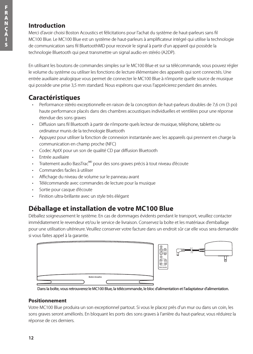 12FRANÇAISIntroduction Merci d’avoir choisi Boston Acoustics et félicitations pour l’achat du système de haut-parleurs sans ﬁl MC100 Blue. Le MC100 Blue est un système de haut-parleurs à ampliﬁcateur intégré qui utilise la technologie de communication sans ﬁl BluetoothMD pour recevoir le signal à partir d’un appareil qui possède la technologie Bluetooth qui peut transmettre un signal audio en stéréo (A2DP).  En utilisant les boutons de commandes simples sur le MC100 Blue et sur sa télécommande, vous pouvez régler le volume du système ou utiliser les fonctions de lecture élémentaire des appareils qui sont connectés. Une entrée auxiliaire analogique vous permet de connecter le MC100 Blue à n’importe quelle source de musique qui possède une prise 3,5 mm standard. Nous espérons que vous l’apprécierez pendant des années. Caractéristiques • Performancestéréoexceptionnelleenraisondelaconceptiondehaut-parleursdoublesde7,6cm(3po)haute performance placés dans des chambres acoustiques individuelles et ventilées pour une réponse étendue des sons graves• DiusionsanslBluetoothàpartirden’importequelslecteurdemusique,téléphone,tabletteouordinateur munis de la technologie Bluetooth• Appuyezpourutiliserlafonctiondeconnexioninstantanéeaveclesappareilsquiprennentenchargelacommunication en champ proche (NFC) • CodecAptXpourunsondequalitéCDpardiusionBluetooth• Entréeauxiliaire• TraitementaudioBassTracMD pour des sons graves précis à tout niveau d’écoute • Commandesfacilesàutiliser• Achageduniveaudevolumesurlepanneauavant• Télécommandeaveccommandesdelecturepourlamusique• Sortiepourcasqued’écoute• Finitionultra-brillanteavecunstyletrèsélégantDéballage et installation de votre MC100 Blue Déballez soigneusement le système. En cas de dommages évidents pendant le transport, veuillez contacter immédiatement le revendeur et/ou le service de livraison. Conservez la boîte et les matériaux d’emballage pouruneutilisationultérieure.Veuillezconservervotrefacturedansunendroitsûrcarellevousserademandéesi vous faites appel à la garantie.Positionnement VotreMC100Blueproduiraunsonexceptionnelpartout.Sivousleplacezprèsd’unmuroudansuncoin,lessons graves seront améliorés. En bloquant les ports des sons graves à l’arrière du haut-parleur, vous réduirez la réponse de ces derniers.Bouton d’alimentationBouton d&apos;entrée BluetoothMDBouton d’entrée auxiliaireBouton de mise en sourdineRéglage du volumeBouton d&apos;entrée BluetoothMDBouton d’alimentationRéglage du volumeBouton d’entrée auxiliaireBouton de mise en sourdineCommandes de lectureDans la boîte, vous retrouverez le MC100 Blue, la télécommande, le bloc d&apos;alimentation et l&apos;adaptateur d&apos;alimentation.