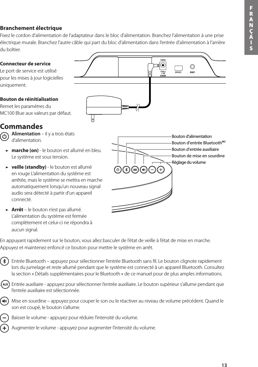 13FRANÇAISBranchement électrique Fixez le cordon d’alimentation de l’adaptateur dans le bloc d’alimentation. Branchez l’alimentation à une prise électrique murale. Branchez l’autre câble qui part du bloc d’alimentation dans l’entrée d’alimentation à l’arrière du boîtier.Connecteur de service Le port de service est utilisé pour les mises à jour logicielles uniquement.Bouton de réinitialisationRemet les paramètres du MC100 Blue aux valeurs par défaut.Commandes  Alimentation – il y a trois états d’alimentation.    / marche (on) - le bouton est allumé en bleu. Le système est sous tension. / veille (standby) - le bouton est allumé en rouge L’alimentation du système est arrêtée, mais le système se mettra en marche automatiquement lorsqu’un nouveau signal audio sera détecté à partir d’un appareil connecté. / Arrêt – le bouton n’est pas allumé.  L’alimentation du système est fermée complètement et celui-ci ne répondra à aucun signal.En appuyant rapidement sur le bouton, vous allez basculer de l’état de veille à l’état de mise en marche. Appuyez et maintenez enfoncé ce bouton pour mettre le système en arrêt.  Entrée Bluetooth – appuyez pour sélectionner l’entrée Bluetooth sans ﬁl. Le bouton clignote rapidement lors du jumelage et reste allumé pendant que le système est connecté à un appareil Bluetooth. Consultez la section « Détails supplémentaires pour le Bluetooth » de ce manuel pour de plus amples informations..  Entrée auxiliaire - appuyez pour sélectionner l’entrée auxiliaire. Le bouton supérieur s’allume pendant que l’entrée auxiliaire est sélectionnée.      Mise en sourdine – appuyez pour couper le son ou le réactiver au niveau de volume précédent. Quand le son est coupé, le bouton s’allume.      Baisser le volume - appuyez pour réduire l’intensité du volume.      Augmenter le volume - appuyez pour augmenter l’intensité du volume.Bouton d’alimentationBouton d&apos;entrée BluetoothMDBouton d’entrée auxiliaireBouton de mise en sourdineRéglage du volumeBouton d&apos;entrée BluetoothMDBouton d’alimentationRéglage du volumeBouton d’entrée auxiliaireBouton de mise en sourdineCommandes de lectureDans la boîte, vous retrouverez le MC100 Blue, la télécommande, le bloc d&apos;alimentation et l&apos;adaptateur d&apos;alimentation.