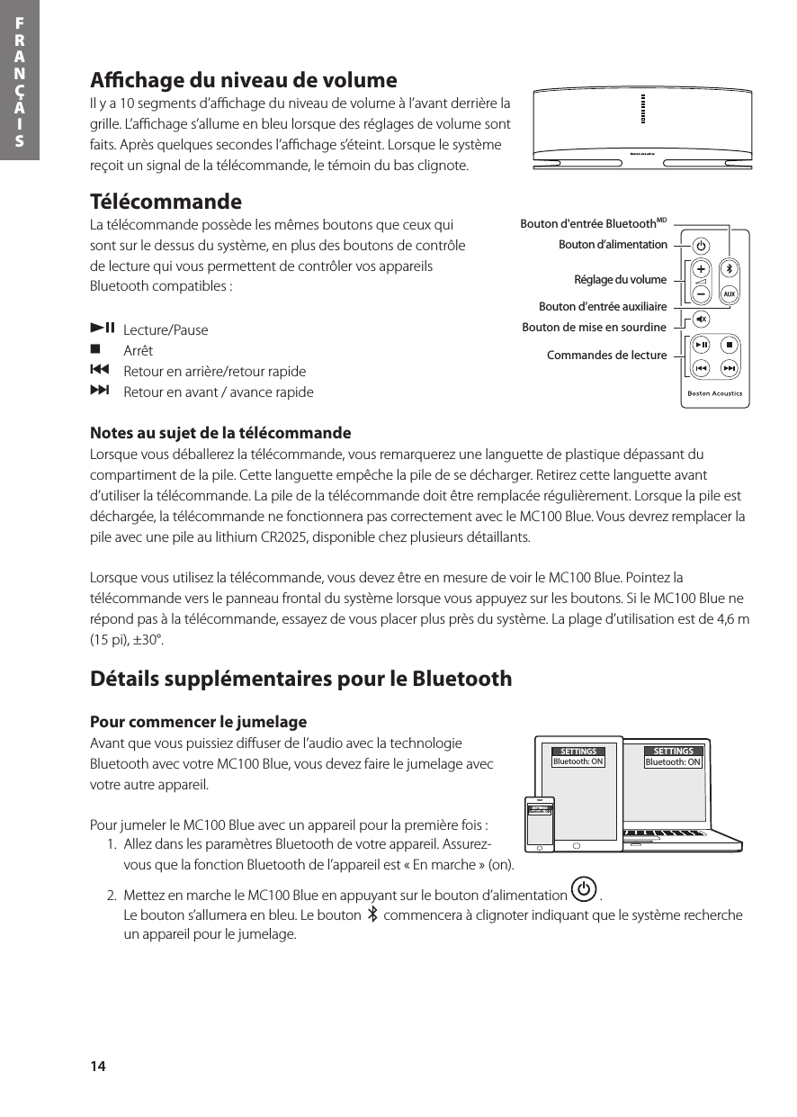 14FRANÇAISAﬃchage du niveau de volume Ilya10segmentsd’achageduniveaudevolumeàl’avantderrièrelagrille.L’achages’allumeenbleulorsquedesréglagesdevolumesontfaits.Aprèsquelquessecondesl’achages’éteint.Lorsquelesystèmereçoit un signal de la télécommande, le témoin du bas clignote.Télécommande   La télécommande possède les mêmes boutons que ceux qui sont sur le dessus du système, en plus des boutons de contrôle de lecture qui vous permettent de contrôler vos appareils Bluetooth compatibles : /, Lecture/Pause. Arrêt {  Retour en arrière/retour rapide }  Retour en avant / avance rapide Notes au sujet de la télécommande Lorsque vous déballerez la télécommande, vous remarquerez une languette de plastique dépassant du compartiment de la pile. Cette languette empêche la pile de se décharger. Retirez cette languette avant d’utiliser la télécommande. La pile de la télécommande doit être remplacée régulièrement. Lorsque la pile est déchargée,latélécommandenefonctionnerapascorrectementavecleMC100Blue.Vousdevrezremplacerlapile avec une pile au lithium CR2025, disponible chez plusieurs détaillants.  Lorsque vous utilisez la télécommande, vous devez être en mesure de voir le MC100 Blue. Pointez la télécommande vers le panneau frontal du système lorsque vous appuyez sur les boutons. Si le MC100 Blue ne répond pas à la télécommande, essayez de vous placer plus près du système. La plage d’utilisation est de 4,6 m (15 pi), ±30°.Détails supplémentaires pour le Bluetooth Pour commencer le jumelage Avant que vous puissiez diﬀuser de l’audio avec la technologie Bluetooth avec votre MC100 Blue, vous devez faire le jumelage avec votre autre appareil.  Pour jumeler le MC100 Blue avec un appareil pour la première fois :   1.  Allez dans les paramètres Bluetooth de votre appareil. Assurez-vous que la fonction Bluetooth de l’appareil est « En marche » (on).  2.  Mettez en marche le MC100 Blue en appuyant sur le bouton d’alimentation   .  Le bouton s’allumera en bleu. Le bouton     commencera à clignoter indiquant que le système recherche un appareil pour le jumelage.Bouton d’alimentationBouton d&apos;entrée BluetoothMDBouton d’entrée auxiliaireBouton de mise en sourdineRéglage du volumeBouton d&apos;entrée BluetoothMDBouton d’alimentationRéglage du volumeBouton d’entrée auxiliaireBouton de mise en sourdineCommandes de lectureDans la boîte, vous retrouverez le MC100 Blue, la télécommande, le bloc d&apos;alimentation et l&apos;adaptateur d&apos;alimentation.SETTINGSBluetooth: ONSETTINGSBluetooth: ONSETTINGSBluetooth: ON