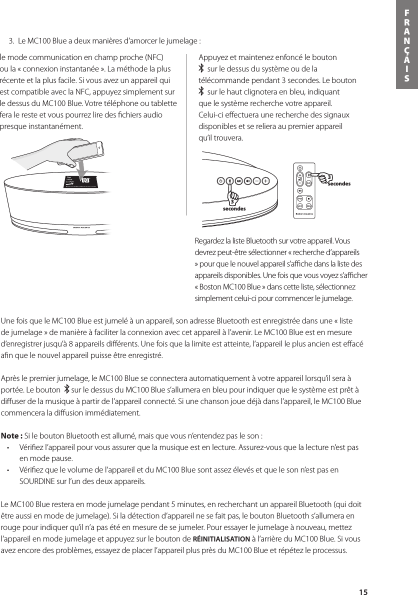 15FRANÇAIS3 secondes3 secondesle mode communication en champ proche (NFC) ou la « connexion instantanée ». La méthode la plus récente et la plus facile. Si vous avez un appareil qui est compatible avec la NFC, appuyez simplement sur ledessusduMC100Blue.Votretéléphoneoutablettefera le reste et vous pourrez lire des ﬁchiers audio presque instantanément.Appuyez et maintenez enfoncé le bouton    sur le dessus du système ou de la télécommande pendant 3 secondes. Le bouton    sur le haut clignotera en bleu, indiquant que le système recherche votre appareil. Celui-ci eﬀectuera une recherche des signaux disponibles et se reliera au premier appareil qu’il trouvera.Une fois que le MC100 Blue est jumelé à un appareil, son adresse Bluetooth est enregistrée dans une « liste de jumelage » de manière à faciliter la connexion avec cet appareil à l’avenir. Le MC100 Blue est en mesure d’enregistrer jusqu’à 8 appareils diﬀérents. Une fois que la limite est atteinte, l’appareil le plus ancien est eﬀacé aﬁn que le nouvel appareil puisse être enregistré.    Après le premier jumelage, le MC100 Blue se connectera automatiquement à votre appareil lorsqu’il sera à portée. Le bouton    sur le dessus du MC100 Blue s’allumera en bleu pour indiquer que le système est prêt à diﬀuser de la musique à partir de l’appareil connecté. Si une chanson joue déjà dans l’appareil, le MC100 Blue commencera la diﬀusion immédiatement.  Note : Si le bouton Bluetooth est allumé, mais que vous n’entendez pas le son : • Vériezl’appareilpourvousassurerquelamusiqueestenlecture.Assurez-vousquelalecturen’estpasen mode pause.• Vériezquelevolumedel’appareiletduMC100Bluesontassezélevésetquelesonn’estpasenSOURDINE sur l’un des deux appareils.Le MC100 Blue restera en mode jumelage pendant 5 minutes, en recherchant un appareil Bluetooth (qui doit être aussi en mode de jumelage). Si la détection d’appareil ne se fait pas, le bouton Bluetooth s’allumera en rouge pour indiquer qu’il n’a pas été en mesure de se jumeler. Pour essayer le jumelage à nouveau, mettez l’appareil en mode jumelage et appuyez sur le bouton de RÉINITIALISATION à l’arrière du MC100 Blue. Si vous avez encore des problèmes, essayez de placer l’appareil plus près du MC100 Blue et répétez le processus.  3.  Le MC100 Blue a deux manières d’amorcer le jumelage :RegardezlalisteBluetoothsurvotreappareil.Vousdevrez peut-être sélectionner « recherche d’appareils »pourquelenouvelappareils’achedanslalistedesappareilsdisponibles.Unefoisquevousvoyezs’acher« Boston MC100 Blue » dans cette liste, sélectionnez simplement celui-ci pour commencer le jumelage.   