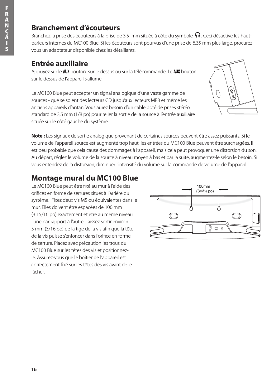 16FRANÇAISBranchement d’écouteurs Branchez la prise des écouteurs à la prise de 3,5  mm située à côté du symbole    . Ceci désactive les haut-parleurs internes du MC100 Blue. Si les écouteurs sont pourvus d’une prise de 6,35 mm plus large, procurez-vous un adaptateur disponible chez les détaillants.Entrée auxiliaire Appuyez sur le   bouton  sur le dessus ou sur la télécommande. Le   bouton sur le dessus de l’appareil s’allume. Le MC100 Blue peut accepter un signal analogique d’une vaste gamme de sources - que se soient des lecteurs CD jusqu’aux lecteurs MP3 et même les anciensappareilsd’antan.Vousaurezbesoind’uncâbledotédeprisesstéréostandard de 3,5 mm (1/8 po) pour relier la sortie de la source à l’entrée auxiliaire située sur le côté gauche du système.  Note : Les signaux de sortie analogique provenant de certaines sources peuvent être assez puissants. Si le volume de l’appareil source est augmenté trop haut, les entrées du MC100 Blue peuvent être surchargées. Il est peu probable que cela cause des dommages à l’appareil, mais cela peut provoquer une distorsion du son. Au départ, réglez le volume de la source à niveau moyen à bas et par la suite, augmentez-le selon le besoin. Si vous entendez de la distorsion, diminuer l’intensité du volume sur la commande de volume de l’appareil. Montage mural du MC100 Blue Le MC100 Blue peut être ﬁxé au mur à l’aide des oriﬁces en forme de serrures situés à l’arrière du système.  Fixez deux vis M5 ou équivalentes dans le mur. Elles doivent être espacées de 100 mm  (3 15/16 po) exactement et être au même niveau l’une par rapport à l’autre. Laissez sortir environ  5 mm (3/16 po) de la tige de la vis aﬁn que la tête de la vis puisse s’enfoncer dans l’oriﬁce en forme de serrure. Placez avec précaution les trous du MC100 Blue sur les têtes des vis et positionnez-le. Assurez-vous que le boîtier de l’appareil est correctement ﬁxé sur les têtes des vis avant de le lâcher.(315/16 po)100mm