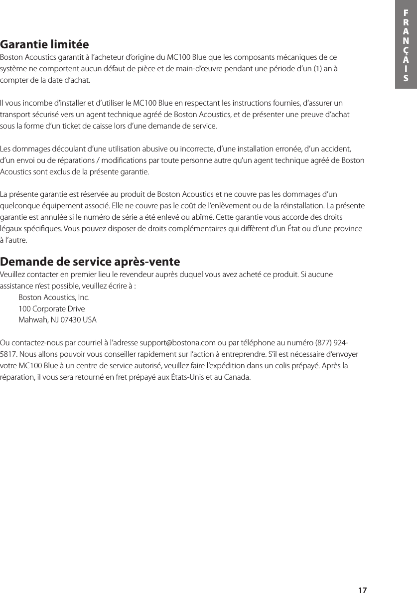 17FRANÇAISGarantie limitée Boston Acoustics garantit à l’acheteur d’origine du MC100 Blue que les composants mécaniques de ce système ne comportent aucun défaut de pièce et de main-d’œuvre pendant une période d’un (1) an à compter de la date d’achat.   Il vous incombe d’installer et d’utiliser le MC100 Blue en respectant les instructions fournies, d’assurer un transport sécurisé vers un agent technique agréé de Boston Acoustics, et de présenter une preuve d’achat sous la forme d’un ticket de caisse lors d’une demande de service.  Les dommages découlant d’une utilisation abusive ou incorrecte, d’une installation erronée, d’un accident, d’un envoi ou de réparations / modiﬁcations par toute personne autre qu’un agent technique agréé de Boston Acoustics sont exclus de la présente garantie.  La présente garantie est réservée au produit de Boston Acoustics et ne couvre pas les dommages d’un quelconqueéquipementassocié.Ellenecouvrepaslecoûtdel’enlèvementoudelaréinstallation.Laprésentegarantie est annulée si le numéro de série a été enlevé ou abîmé. Cette garantie vous accorde des droits légauxspéciques.Vouspouvezdisposerdedroitscomplémentairesquidièrentd’unÉtatoud’uneprovinceà l’autre. Demande de service après-vente Veuillezcontacterenpremierlieulerevendeurauprèsduquelvousavezachetéceproduit.Siaucuneassistance n’est possible, veuillez écrire à :   Boston Acoustics, Inc.  100 Corporate Drive  Mahwah, NJ 07430 USAOu contactez-nous par courriel à l’adresse support@bostona.com ou par téléphone au numéro (877) 924-5817. Nous allons pouvoir vous conseiller rapidement sur l’action à entreprendre. S’il est nécessaire d’envoyer votre MC100 Blue à un centre de service autorisé, veuillez faire l’expédition dans un colis prépayé. Après la réparation, il vous sera retourné en fret prépayé aux États-Unis et au Canada.