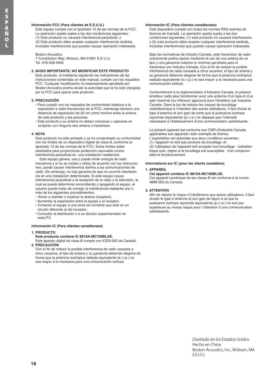 18ESPAÑOLDiseñado en los Estados Unidos  Hecho en ChinaBoston Acoustics, Inc., Woburn, MA E.E.U.U.Información FCC (Para clientes de E.E.U.U.)Este equipo cumple con el apartado 15 de las normas de la FCC.La operación queda sujeta a las dos condiciones siguientes:(1) Este producto no causará interferencia perjudicial, y (2) Este producto debe aceptar cualquier interferencia recibida, incluidas interferencias que puedan causar operación indeseada.Boston Acoustics7 Constitution Way, Woburn, MA 01801 E.E.U.U.Tel. 978-538-50002. AVISO IMPORTANTE: NO MODIFICAR ESTE PRODUCTOEste producto, al instalarse siguiendo las indicaciones de las instrucciones contenidas en este manual, cumple con los requisitos FCC. Cualquier modificación no expresamente aprobada por Boston Acoustics podría anular la autoridad que le ha sido otorgada por la FCC para operar este producto.3. PRECAUCIÓN• Para cumplir con los requisitos de conformidad relativos a la exposición a radio frecuencias de la FCC, mantenga siempre una distancia de separación de 20 cm como mínimo entre la antena de este producto y las personas.• Este producto y su antena no deben colocarse u operarse en conjunto con ninguna otra antena o transmisor.4. NOTAEste producto ha sido probado y se ha comprobado su conformidad con los límites de un dispositivo digital de clase B, conforme al apartado 15 de las normas de la FCC. Estos límites están diseñados para proporcionar protección razonable contra interferencia perjudicial en  una instalación residencial.Este equipo genera, usa y puede emitir energía de radio frecuencia y si no se instala y utiliza de acuerdo con las instruccio-nes, puede causar interferencia dañina a las comunicaciones de radio. Sin embargo, no hay garantía de que no ocurrirá interferen-cia en una instalación determinada. Si este equipo causa interferencia perjudicial a la recepción de la radio o la televisión, la cual se puede determinar encendiendo y apagando el equipo, el usuario puede tratar de corregir la interferencia mediante uno o más de los siguientes procedimientos:• Volver a orientar o reubicar la antena receptora;• Aumentar la separación entre el equipo y el receptor;• Conectar el equipo a una toma de corriente que esté en un circuito diferente al del receptor;• Consultar al distribuidor o a un técnico experimentado en radio/TV.Información IC (Para clientes canadienses)1. PRODUCTOEste producto contiene IC 8819A-MC100BLUE.Este aparato digital de clase B cumple con ICES-003 de Canadá.2. PRECAUCIÓNCon el fin de reducir la posible interferencia de radio causada a otros usuarios, el tipo de antena y su ganancia deberían elegirse de forma que la potencia isotrópica radiada equivalente (e.i.r.p.) no sea mayor a la necesaria para una comunicación exitosa.Información IC (Para clientes canadienses)Este dispositivo cumple con todas las normas RSS exentas de licencia de Canadá. La operación queda sujeta a las dos condiciones siguientes: (1) este producto no causará interferencia, y (2) este producto debe aceptar cualquier interferencia recibida, incluidas interferencias que puedan causar operación indeseada.Bajo las normativas de Industry Canada, este transmisor de radio únicamente podría operar mediante el uso de una antena de un tipo y una ganancia máxima (o mínima) aprobada para el transmisor por Industry Canada. Con el fin de reducir la posible interferencia de radio causada a otros usuarios, el tipo de antena y su ganancia deberían elegirse de forma que la potencia isotrópica radiada equivalente (e.i.r.p.) no sea mayor a la necesaria para una comunicación exitosa.Conformément à la réglementation d’Industrie Canada, le présent émetteur radio peut fonctionner avec une antenne d’un type et d’un gain maximal (ou inférieur) approuvé pour l’émetteur par Industrie Canada. Dans le but de réduire les risques de brouillage radioélectrique à l’intention des autres utilisateurs, il faut choisir le type d’antenne et son gain de sorte que la puissance isotrope rayonnée équivalente (p.i.r.e.) ne dépasse pas l’intensité nécessaire à l’établissement d’une communication satisfaisante.Le présent appareil est conforme aux CNR d’Industrie Canada applicables aux appareils radio exempts de licence.L’exploitation est autorisée aux deux conditions suivantes : (1) l’appareil ne doit pas produire de brouillage, et(2) l’utilisateur de l’appareil doit accepter tout brouillage   radioélec-trique subi, męme si le brouillage est susceptible   d’en comprom-ettre le fonctionnement.Informations sur IC (pour les clients canadiens)1. APPAREILCet appareil contiens IC 8819A-MC100BLUE.Cet appareil numérique de las classe B est conforme à la norme NMB-003 du Canada.2. ATTENTIONAfin de réduire le risque d´interférence aux autres utilisateurs, il faut choisir le type d´antenne et son gain de façon à ce que la puissance isotrope rayonnée équivalente (p.i.r.e.) ne soit pas supérieure au niveau requis pour l´obtention d´une communication satisfaisante.