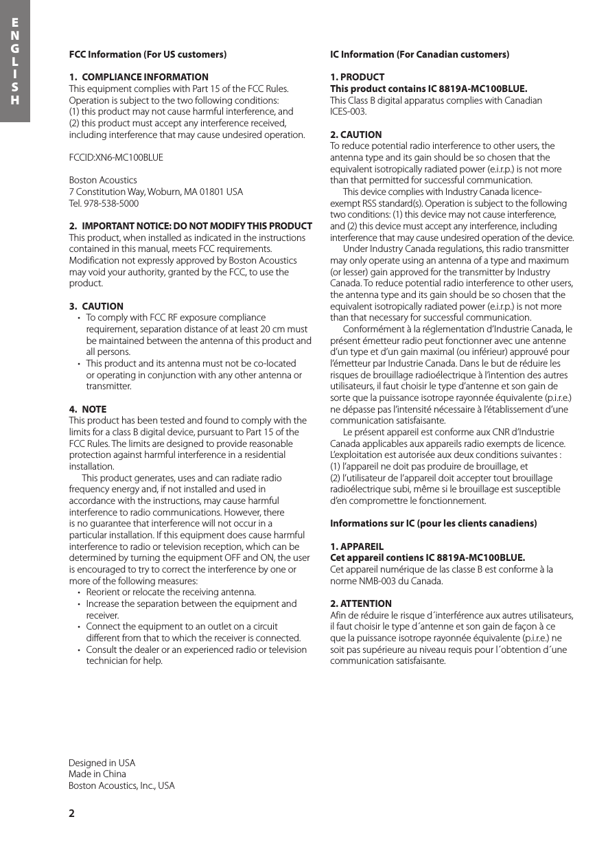 2ENGLISHDesigned in USAMade in ChinaBoston Acoustics, Inc., USAFCC Information (For US customers)1.  COMPLIANCE INFORMATIONThis equipment complies with Part 15 of the FCC Rules. Operation is subject to the two following conditions:  (1) this product may not cause harmful interference, and  (2) this product must accept any interference received, including interference that may cause undesired operation.FCCID:XN6-MC100BLUEBoston Acoustics7 Constitution Way, Woburn, MA 01801 USATel. 978-538-50002.  IMPORTANT NOTICE: DO NOT MODIFY THIS PRODUCTThis product, when installed as indicated in the instructions contained in this manual, meets FCC requirements. Modification not expressly approved by Boston Acoustics may void your authority, granted by the FCC, to use the product.3. CAUTION• TocomplywithFCCRFexposurecompliancerequirement, separation distance of at least 20 cm must be maintained between the antenna of this product and all persons.• Thisproductanditsantennamustnotbeco-locatedor operating in conjunction with any other antenna or transmitter. 4. NOTEThis product has been tested and found to comply with the limits for a class B digital device, pursuant to Part 15 of the FCC Rules. The limits are designed to provide reasonableprotection against harmful interference in a residential installation.   This product generates, uses and can radiate radio frequency energy and, if not installed and used in accordance with the instructions, may cause harmful interference to radio communications. However, there is no guarantee that interference will not occur in a particular installation. If this equipment does cause harmful interference to radio or television reception, which can be determined by turning the equipment OFF and ON, the user is encouraged to try to correct the interference by one or more of the following measures:• Reorientorrelocatethereceivingantenna.• Increasetheseparationbetweentheequipmentandreceiver.• Connecttheequipmenttoanoutletonacircuitdifferent from that to which the receiver is connected.• Consultthedealeroranexperiencedradioortelevisiontechnician for help.IC Information (For Canadian customers)1. PRODUCTThis product contains IC 8819A-MC100BLUE.This Class B digital apparatus complies with Canadian ICES-003.2. CAUTIONTo reduce potential radio interference to other users, the antenna type and its gain should be so chosen that the equivalent isotropically radiated power (e.i.r.p.) is not more than that permitted for successful communication.  This device complies with Industry Canada licence-exempt RSS standard(s). Operation is subject to the following two conditions: (1) this device may not cause interference, and (2) this device must accept any interference, including interference that may cause undesired operation of the device.  Under Industry Canada regulations, this radio transmitter may only operate using an antenna of a type and maximum (or lesser) gain approved for the transmitter by Industry Canada. To reduce potential radio interference to other users, the antenna type and its gain should be so chosen that the equivalent isotropically radiated power (e.i.r.p.) is not more than that necessary for successful communication.  Conformément à la réglementation d’Industrie Canada, le présent émetteur radio peut fonctionner avec une antenne d’un type et d’un gain maximal (ou inférieur) approuvé pour l’émetteur par Industrie Canada. Dans le but de réduire les risques de brouillage radioélectrique à l’intention des autres utilisateurs, il faut choisir le type d’antenne et son gain de sorte que la puissance isotrope rayonnée équivalente (p.i.r.e.) ne dépasse pas l’intensité nécessaire à l’établissement d’une communication satisfaisante.  Le présent appareil est conforme aux CNR d’Industrie Canada applicables aux appareils radio exempts de licence. L’exploitation est autorisée aux deux conditions suivantes :  (1) l’appareil ne doit pas produire de brouillage, et  (2) l’utilisateur de l’appareil doit accepter tout brouillage radioélectrique subi, même si le brouillage est susceptible d’en compromettre le fonctionnement.Informations sur IC (pour les clients canadiens)1. APPAREILCet appareil contiens IC 8819A-MC100BLUE.Cet appareil numérique de las classe B est conforme à la norme NMB-003 du Canada.2. ATTENTIONAfin de réduire le risque d´interférence aux autres utilisateurs, il faut choisir le type d´antenne et son gain de façon à ce que la puissance isotrope rayonnée équivalente (p.i.r.e.) ne soit pas supérieure au niveau requis pour l´obtention d´une communication satisfaisante.