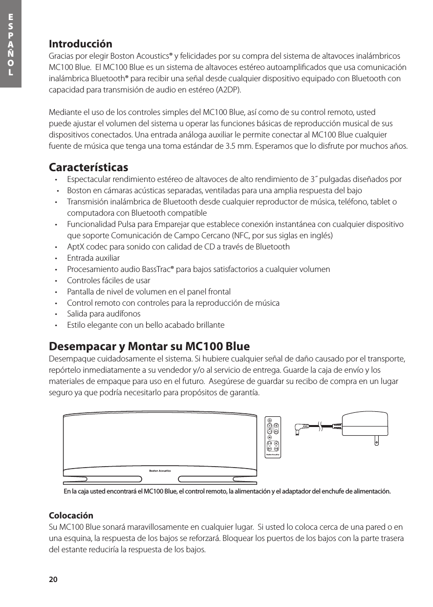 20ESPAÑOLIntroducción Gracias por elegir Boston Acoustics® y felicidades por su compra del sistema de altavoces inalámbricos MC100 Blue.  El MC100 Blue es un sistema de altavoces estéreo autoampliﬁcados que usa comunicación inalámbrica Bluetooth® para recibir una señal desde cualquier dispositivo equipado con Bluetooth con capacidad para transmisión de audio en estéreo (A2DP).  Mediante el uso de los controles simples del MC100 Blue, así como de su control remoto, usted puede ajustar el volumen del sistema u operar las funciones básicas de reproducción musical de sus dispositivos conectados. Una entrada análoga auxiliar le permite conectar al MC100 Blue cualquier fuente de música que tenga una toma estándar de 3.5 mm. Esperamos que lo disfrute por muchos años.  Características • Espectacularrendimientoestéreodealtavocesdealtorendimientode3˝pulgadasdiseñadospor• Bostonencámarasacústicasseparadas,ventiladasparaunaampliarespuestadelbajo• TransmisióninalámbricadeBluetoothdesdecualquierreproductordemúsica,teléfono,tabletocomputadora con Bluetooth compatible • FuncionalidadPulsaparaEmparejarqueestablececonexióninstantáneaconcualquierdispositivoque soporte Comunicación de Campo Cercano (NFC, por sus siglas en inglés)• AptXcodecparasonidoconcalidaddeCDatravésdeBluetooth• Entradaauxiliar• ProcesamientoaudioBassTrac®parabajossatisfactoriosacualquiervolumen• Controlesfácilesdeusar• Pantalladeniveldevolumenenelpanelfrontal• Controlremotoconcontrolesparalareproduccióndemúsica• Salidaparaaudífonos• EstiloeleganteconunbelloacabadobrillanteDesempacar y Montar su MC100 Blue Desempaque cuidadosamente el sistema. Si hubiere cualquier señal de daño causado por el transporte, repórtelo inmediatamente a su vendedor y/o al servicio de entrega. Guarde la caja de envío y los materiales de empaque para uso en el futuro.  Asegúrese de guardar su recibo de compra en un lugar seguro ya que podría necesitarlo para propósitos de garantía.Colocación Su MC100 Blue sonará maravillosamente en cualquier lugar.  Si usted lo coloca cerca de una pared o en una esquina, la respuesta de los bajos se reforzará. Bloquear los puertos de los bajos con la parte trasera del estante reduciría la respuesta de los bajos.    Botón de encendido y apagadoBotón de entrada de Bluetooth® Botón de entrada de AuxBotón de muteSubir/bajar volumenBotón de entrada de Bluetooth®Botón de encendido y apagadoSubir/bajar volumenBotón de entrada de AuxBotón de muteControles de reproducciónde cancionesEn la caja usted encontrará el MC100 Blue, el control remoto, la alimentación y el adaptador del enchufe de alimentación. 