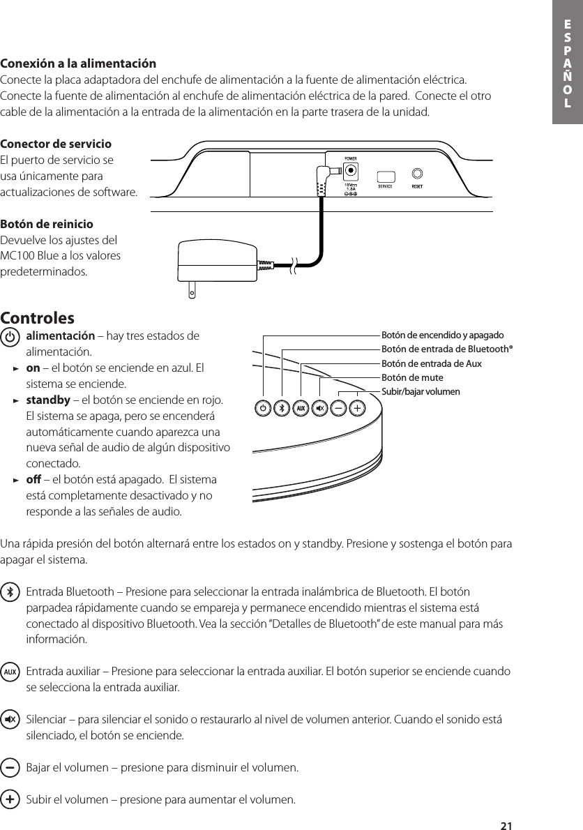 21ESPAÑOLConexión a la alimentación Conecte la placa adaptadora del enchufe de alimentación a la fuente de alimentación eléctrica.  Conecte la fuente de alimentación al enchufe de alimentación eléctrica de la pared.  Conecte el otro cable de la alimentación a la entrada de la alimentación en la parte trasera de la unidad. Conector de servicioEl puerto de servicio se usa únicamente para actualizaciones de software.Botón de reinicioDevuelve los ajustes del MC100 Blue a los valores predeterminados.Controles  alimentación – hay tres estados de alimentación.  / on – el botón se enciende en azul. El sistema se enciende. / standby – el botón se enciende en rojo. El sistema se apaga, pero se encenderá automáticamente cuando aparezca una nueva señal de audio de algún dispositivo conectado. / oﬀ – el botón está apagado.  El sistema está completamente desactivado y no responde a las señales de audio.Una rápida presión del botón alternará entre los estados on y standby. Presione y sostenga el botón para apagar el sistema.   Entrada Bluetooth – Presione para seleccionar la entrada inalámbrica de Bluetooth. El botón parpadea rápidamente cuando se empareja y permanece encendido mientras el sistema está conectadoaldispositivoBluetooth.Vealasección“DetallesdeBluetooth”deestemanualparamásinformación.    Entrada auxiliar – Presione para seleccionar la entrada auxiliar. El botón superior se enciende cuando se selecciona la entrada auxiliar.      Silenciar – para silenciar el sonido o restaurarlo al nivel de volumen anterior. Cuando el sonido está silenciado, el botón se enciende.      Bajar el volumen – presione para disminuir el volumen.      Subir el volumen – presione para aumentar el volumen.Botón de encendido y apagadoBotón de entrada de Bluetooth® Botón de entrada de AuxBotón de muteSubir/bajar volumenBotón de entrada de Bluetooth®Botón de encendido y apagadoSubir/bajar volumenBotón de entrada de AuxBotón de muteControles de reproducciónde cancionesEn la caja usted encontrará el MC100 Blue, el control remoto, la alimentación y el adaptador del enchufe de alimentación. 