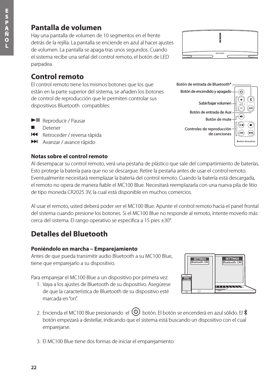22ESPAÑOLPantalla de volumen Hay una pantalla de volumen de 10 segmentos en el frente detrás de la rejilla. La pantalla se enciende en azul al hacer ajustes de volumen. La pantalla se apaga tras unos segundos. Cuando el sistema recibe una señal del control remoto, el botón de LED parpadea.Control remoto   El control remoto tiene los mismos botones que los que están en la parte superior del sistema, se añaden los botones de control de reproducción que le permiten controlar sus dispositivos Bluetooth  compatibles: /,  Reproducir / Pausar . Detener{  Retroceder / reversa rápida}  Avanzar / avance rápidoNotas sobre el control remoto Al desempacar su control remoto, verá una pestaña de plástico que sale del compartimiento de baterías. Esto protege la batería para que no se descargue. Retire la pestaña antes de usar el control remoto. Eventualmente necesitará reemplazar la batería del control remoto. Cuando la batería está descargada, el remoto no opera de manera ﬁable el MC100 Blue. Necesitará reemplazarla con una nueva pila de litio detipomonedaCR20253V,lacualestádisponibleenmuchoscomercios.Al usar el remoto, usted deberá poder ver el MC100 Blue. Apunte el control remoto hacia el panel frontal del sistema cuando presione los botones. Si el MC100 Blue no responde al remoto, intente moverlo más cerca del sistema. El rango operativo se especiﬁca a 15 pies ±30°.Detalles del Bluetooth Poniéndolo en marcha – Emparejamiento Antes de que pueda transmitir audio Bluetooth a su MC100 Blue, tiene que emparejarlo a su dispositivo.  Para emparejar el MC100 Blue a un dispositivo por primera vez:  1. VayaalosajustesdeBluetoothdesudispositivo.Asegúresede que la característica de Bluetooth de su dispositivo esté marcada en “on”.  2.  Encienda el MC100 Blue presionando  el     botón. El botón se encenderá en azul sólido. El   botón empezará a destellar, indicando que el sistema está buscando un dispositivo con el cual emparejarse.  3.  El MC100 Blue tiene dos formas de iniciar el emparejamiento:Botón de encendido y apagadoBotón de entrada de Bluetooth® Botón de entrada de AuxBotón de muteSubir/bajar volumenBotón de entrada de Bluetooth®Botón de encendido y apagadoSubir/bajar volumenBotón de entrada de AuxBotón de muteControles de reproducciónde cancionesEn la caja usted encontrará el MC100 Blue, el control remoto, la alimentación y el adaptador del enchufe de alimentación. SETTINGSBluetooth: ONSETTINGSBluetooth: ONSETTINGSBluetooth: ON