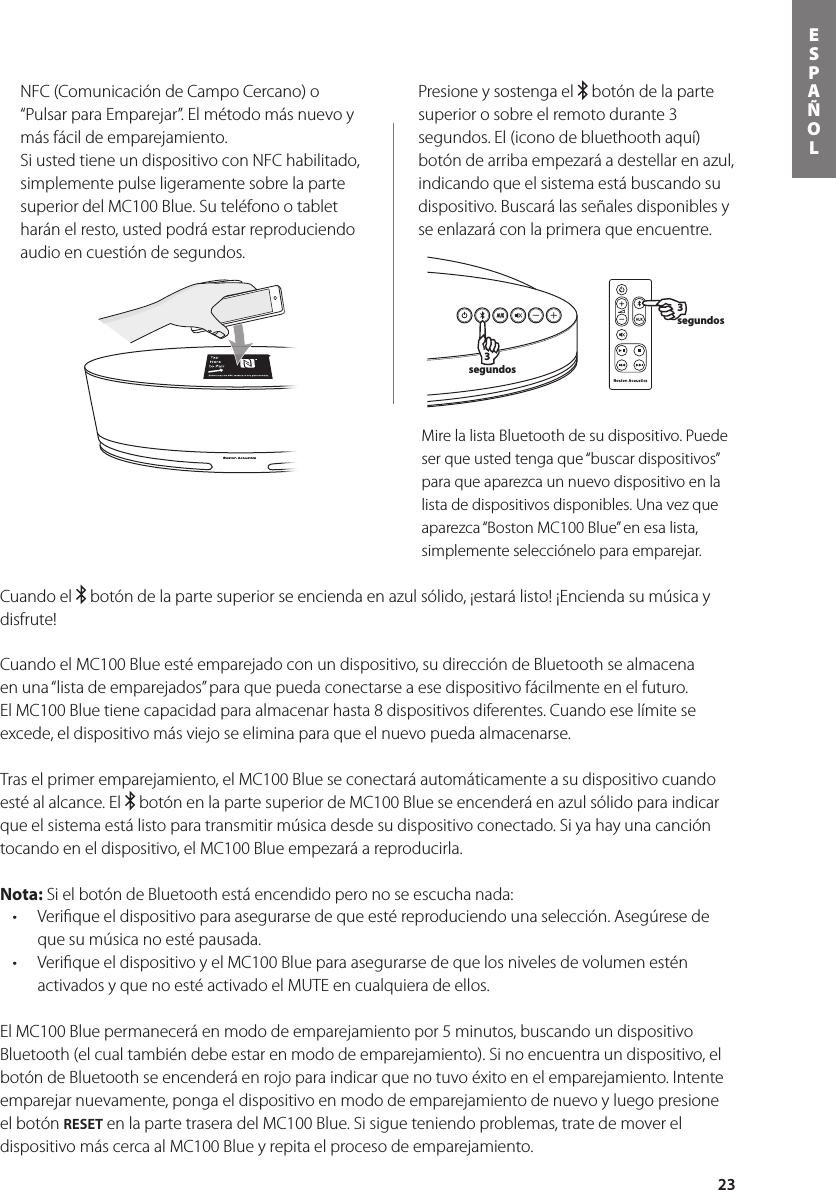 23ESPAÑOL3 segundos3 segundosNFC (Comunicación de Campo Cercano) o “Pulsar para Emparejar”. El método más nuevo y más fácil de emparejamiento. Si usted tiene un dispositivo con NFC habilitado, simplemente pulse ligeramente sobre la parte superior del MC100 Blue. Su teléfono o tablet harán el resto, usted podrá estar reproduciendo audio en cuestión de segundos.Presione y sostenga el   botón de la parte superior o sobre el remoto durante 3 segundos. El (icono de bluethooth aquí) botón de arriba empezará a destellar en azul, indicando que el sistema está buscando su dispositivo. Buscará las señales disponibles y se enlazará con la primera que encuentre.Mire la lista Bluetooth de su dispositivo. Puede ser que usted tenga que “buscar dispositivos” para que aparezca un nuevo dispositivo en la lista de dispositivos disponibles. Una vez que aparezca “Boston MC100 Blue” en esa lista, simplemente selecciónelo para emparejar.  Cuando el   botón de la parte superior se encienda en azul sólido, ¡estará listo! ¡Encienda su música y disfrute!Cuando el MC100 Blue esté emparejado con un dispositivo, su dirección de Bluetooth se almacena en una “lista de emparejados” para que pueda conectarse a ese dispositivo fácilmente en el futuro.  El MC100 Blue tiene capacidad para almacenar hasta 8 dispositivos diferentes. Cuando ese límite se excede, el dispositivo más viejo se elimina para que el nuevo pueda almacenarse.    Tras el primer emparejamiento, el MC100 Blue se conectará automáticamente a su dispositivo cuando esté al alcance. El   botón en la parte superior de MC100 Blue se encenderá en azul sólido para indicar que el sistema está listo para transmitir música desde su dispositivo conectado. Si ya hay una canción tocando en el dispositivo, el MC100 Blue empezará a reproducirla.Nota: Si el botón de Bluetooth está encendido pero no se escucha nada: • Veriqueeldispositivoparaasegurarsedequeestéreproduciendounaselección.Asegúresedeque su música no esté pausada.• VeriqueeldispositivoyelMC100Blueparaasegurarsedequelosnivelesdevolumenesténactivados y que no esté activado el MUTE en cualquiera de ellos.El MC100 Blue permanecerá en modo de emparejamiento por 5 minutos, buscando un dispositivo Bluetooth (el cual también debe estar en modo de emparejamiento). Si no encuentra un dispositivo, el botón de Bluetooth se encenderá en rojo para indicar que no tuvo éxito en el emparejamiento. Intente emparejar nuevamente, ponga el dispositivo en modo de emparejamiento de nuevo y luego presione el botón RESET en la parte trasera del MC100 Blue. Si sigue teniendo problemas, trate de mover el dispositivo más cerca al MC100 Blue y repita el proceso de emparejamiento.