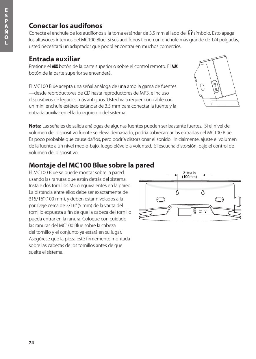 24ESPAÑOLConectar los audífonos Conecte el enchufe de los audífonos a la toma estándar de 3.5 mm al lado del   símbolo. Esto apaga los altavoces internos del MC100 Blue. Si sus audífonos tienen un enchufe más grande de 1/4 pulgadas, usted necesitará un adaptador que podrá encontrar en muchos comercios.  Entrada auxiliar Presione el   botón de la parte superior o sobre el control remoto. El   botón de la parte superior se encenderá. El MC100 Blue acepta una señal análoga de una amplia gama de fuentes —desde reproductores de CD hasta reproductores de MP3, e incluso dispositivos de legados más antiguos. Usted va a requerir un cable con un mini enchufe estéreo estándar de 3.5 mm para conectar la fuente y la entrada auxiliar en el lado izquierdo del sistema.  Nota: Las señales de salida análogas de algunas fuentes pueden ser bastante fuertes.  Si el nivel de volumen del dispositivo fuente se eleva demasiado, podría sobrecargar las entradas del MC100 Blue. Es poco probable que cause daños, pero podría distorsionar el sonido.  Inicialmente, ajuste el volumen de la fuente a un nivel medio-bajo, luego elévelo a voluntad.  Si escucha distorsión, baje el control de volumen del dispositivo. Montaje del MC100 Blue sobre la pared El MC100 Blue se puede montar sobre la pared usando las ranuras que están detrás del sistema.  Instale dos tornillos M5 o equivalentes en la pared. La distancia entre ellos debe ser exactamente de 315/16” (100 mm), y deben estar nivelados a la par. Deje cerca de 3/16” (5 mm) de la varita del tornillo expuesta a ﬁn de que la cabeza del tornillo pueda entrar en la ranura. Coloque con cuidado las ranuras del MC100 Blue sobre la cabeza del tornillo y el conjunto ya estará en su lugar.  Asegúrese que la pieza esté ﬁrmemente montada sobre las cabezas de los tornillos antes de que suelte el sistema. 315/16 in(100mm)