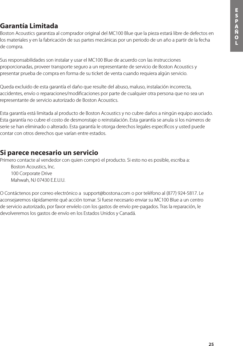 25ESPAÑOLGarantía Limitada Boston Acoustics garantiza al comprador original del MC100 Blue que la pieza estará libre de defectos en los materiales y en la fabricación de sus partes mecánicas por un periodo de un año a partir de la fecha de compra.   Sus responsabilidades son instalar y usar el MC100 Blue de acuerdo con las instrucciones proporcionadas, proveer transporte seguro a un representante de servicio de Boston Acoustics y presentar prueba de compra en forma de su ticket de venta cuando requiera algún servicio.  Queda excluido de esta garantía el daño que resulte del abuso, maluso, instalación incorrecta, accidentes, envío o reparaciones/modiﬁcaciones por parte de cualquier otra persona que no sea un representante de servicio autorizado de Boston Acoustics.Esta garantía está limitada al producto de Boston Acoustics y no cubre daños a ningún equipo asociado.  Esta garantía no cubre el costo de desmonstaje o reinstalación. Esta garantía se anula si los números de serie se han eliminado o alterado. Esta garantía le otorga derechos legales especíﬁcos y usted puede contar con otros derechos que varían entre estados.Si parece necesario un servicio Primero contacte al vendedor con quien compró el producto. Si esto no es posible, escriba a:   Boston Acoustics, Inc.  100 Corporate Drive  Mahwah, NJ 07430 E.E.U.U.O Contáctenos por correo electrónico a  support@bostona.com o por teléfono al (877) 924-5817. Le aconsejaremos rápidamente qué acción tomar. Si fuese necesario enviar su MC100 Blue a un centro de servicio autorizado, por favor envíelo con los gastos de envío pre-pagados. Tras la reparación, le devolveremos los gastos de envío en los Estados Unidos y Canadá.