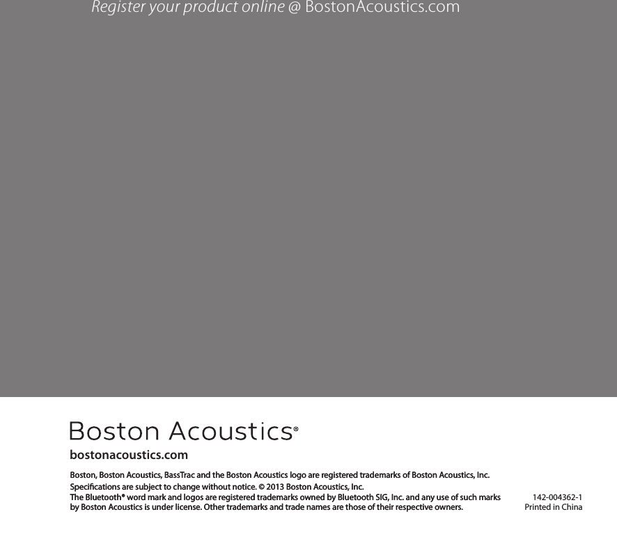 142-004362-1Printed in Chinabostonacoustics.comBoston, Boston Acoustics, BassTrac and the Boston Acoustics logo are registered trademarks of Boston Acoustics, Inc. Specications are subject to change without notice. © 2013 Boston Acoustics, Inc.The Bluetooth® word mark and logos are registered trademarks owned by Bluetooth SIG, Inc. and any use of such marks  by Boston Acoustics is under license. Other trademarks and trade names are those of their respective owners. Register your product online @ BostonAcoustics.comBoston, Boston Acoustics, BassTrac and the Boston Acoustics logo are registered trademarks of Boston Acoustics, Inc. Specications are subject to change without notice. © 2013 Boston Acoustics, Inc.The Bluetooth® word mark and logos are registered trademarks owned by Bluetooth SIG, Inc. and any use of such marks  by Boston Acoustics is under license. Other trademarks and trade names are those of their respective owners. 